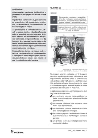 SIMULADO ENEM – PÁG. 31
Justificativa:
O item avalia a habilidade de identificar o
processo de ocupação dos meios físicos
(H26).
O gabarito é a alternativa D, pois somente
as proposições I e II apresentam a explica-
ção correta sobre os fatores externos de
transformação de relevo.
As proposições III e IV estão erradas, afi-
nal, os abalos sísmicos não são reflexos da
ação na superfície terrestre, mas sim, de fa-
tores internos das movimentações das pla-
cas tectônicas, independentes da ação do
homem; já os agentes transformadores do
relevo devem ser considerados como fato-
res que transformam a paisagem natural de
maneira dinâmica e mutável.
Para auxiliar os alunos, o professor pode re-
lacionar os diversos fatores que influenciam
a formação do relevo às paisagens produzi-
das, caracterizando o que é ação natural e o
que é resultante da ação humana.
Questão 29
QE00406
C3
Compreender a produção e o papel his-
tórico das instituições sociais, políticas e
econômicas, associando-as aos diferentes
grupos, conflitos e movimentos sociais.
H15
Avaliar criticamente conflitos culturais, so-
ciais, políticos, econômicos ou ambientais
ao longo da história.
Disponível em: <http://www.readcube.com/
articles/10.1038/471027a>. Acesso em: 24 mar. 2014.
Na imagem anterior, publicada em 1812, apare-
cem dois operários quebrando máquinas de tear.
O parlamento do Reino Unido já criminalizava
esta prática desde 1721, porém, a partir do século
XIX, após intensificação do movimento, foi criado
o Frame-Breaking Act, definindo a pena de morte
para casos de destruição de máquinas.
A ação desses operários, conhecidos como ludi-
tas, caracterizou-se como
A um movimento contra a mecanização do tra-
balho proporcionado pelo advento da Revolu-
ção Industrial.
B um meio de conquista para ampliação de di-
reitos e de representação.
C um movimento contra a maximização dos lu-
cros e ampliação dos empregos.
D um protesto popular e espontâneo contra a lei
que criminalizava as manifestações sociais do
período.
E um protesto contra a privatização dos instru-
mentos de trabalho.
 