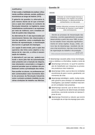 SIMULADO ENEM – PÁG. 32
Justificativa:
O item avalia a habilidade de analisar critica-
mente conflitos culturais, sociais, políticos e
econômicos ao longo da história. (H15)
O gabarito da questão é a alternativa A,
pois mesmo diante da lei que criminali-
zava a ação dos ludistas no contexto da
Revolução Industrial, na Inglaterra, esses
trabalhadores continuaram a se expressar
por meio da violência, com a imediata ati-
tude de quebra das máquinas.
As alternativas B e C são equivocadas por
mencionarem fatores não relacionados à
luta dos operários, como a ampliação dos
direitos de representação, a maximização
dos lucros e a geração de empregos.
Já a opção D está errada, pois a ação dos
operários não tinha como objetivo a mu-
dança da lei, mas sim, a crítica à mecani-
zação do trabalho.
A alternativa E, por sua vez, poderia con-
fundir o aluno pelo fato da automatização
estar presente com a inserção da máquina,
mas retomando o enunciado e a imagem é
possível perceber que os ludistas não pro-
testavam contra a privatização dos meios.
Para auxiliar os alunos, os professores po-
dem contextualizar esse movimento dian-
te do processo da Revolução Industrial,
como o primeiro protesto imediato às pre-
cárias condições de trabalho nas fábricas.
Questão 30
QE00496
C4
Entender as transformações técnicas e
tecnológicas e seu impacto nos proces-
sos de produção, no desenvolvimento do
conhecimento e na vida social.
H18
Analisar diferentes processos de produção
ou circulação de riquezas e suas implica-
ções sócioespaciais.
Devido ao processo de mecanização das
indústrias, ocorrido especialmente nos países
desenvolvidos a partir dos anos 1980, os pos-
tos de trabalho foram reduzidos significativa-
mente em várias regiões. Surgiu, então, um
novo tipo de desemprego, resultado não de
uma crise econômica, mas das novas formas
de organização do trabalho e da produção.
BOTIN. Livia.
[Texto produzido exclusivamente para este material]. 2014.
O desemprego causado pelas novas tecnologias,
como a robótica e a informática, recebe o nome de
A desemprego estrutural, no qual há substitui-
ção do trabalhador por máquinas ou proces-
sos produtivos mais modernos.
B desemprego cíclico, que se deve às condições
econômicas do país e ocorre, geralmente, em
momentos de crise.
C desemprego estratégico, usado, muitas vezes,
pelo governo para ameaçar os trabalhadores
empregados, que aceitam trabalhar mais tem-
po em condições mais precárias.
D desemprego sazonal, que se deve às varia-
ções e à frequência de determinada atividade
econômica, ocorrendo somente em épocas tí-
picas do ano.
E desemprego friccional ou natural, que ocorre
na transição de um tipo de emprego para outro.
 