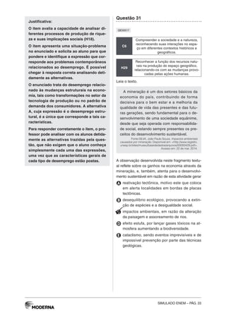 SIMULADO ENEM – PÁG. 33
Justificativa:
O item avalia a capacidade de analisar di-
ferentes processos de produção de rique-
za e suas implicações sociais (H18).
O item apresenta uma situação-problema
no enunciado e solicita ao aluno para que
pondere e identifique a expressão que cor-
responde aos problemas contemporâneos
relacionados ao desemprego. É possível
chegar à resposta correta analisando deti-
damente as alternativas.
O enunciado trata do desemprego relacio-
nado às mudanças estruturais na econo-
mia, tais como transformações no setor da
tecnologia de produção ou no padrão de
demanda dos consumidores. A alternativa
A, cuja expressão é o desemprego estru-
tural, é a única que corresponde a tais ca-
racterísticas.
Para responder corretamente o item, o pro-
fessor pode analisar com os alunos detida-
mente as alternativas trazidas pela ques-
tão, que não exigem que o aluno conheça
simplesmente cada uma das expressões,
uma vez que as características gerais de
cada tipo de desemprego estão postas.
Questão 31
QE00517
C6
Compreender a sociedade e a natureza,
reconhecendo suas interações no espa-
ço em diferentes contextos históricos e
geográficos.
H29
Reconhecer a função dos recursos natu-
rais na produção do espaço geográfico,
relacionando-os com as mudanças provo-
cadas pelas ações humanas.
Leia o texto.
A mineração é um dos setores básicos da
economia do país, contribuindo de forma
decisiva para o bem estar e a melhoria da
qualidade de vida das presentes e das futu-
ras gerações, sendo fundamental para o de-
senvolvimento de uma sociedade equânime,
desde que seja operada com responsabilida-
de social, estando sempre presentes os pre-
ceitos do desenvolvimento sustentável.
Fonte:SILVA, João Paulo Souza. Impactos ambientais
causados por mineração. Disponível em: <http://www.registro.
unesp.br/sites/museu/basededados/arquivos/00000429.pdf>.
Acesso em: 22 de mar. 2014.
A observação desenvolvida neste fragmento textu-
al reflete sobre os ganhos na economia através da
mineração, e, também, atenta para o desenvolvi-
mento sustentável em razão de esta atividade gerar
A reativação tectônica, motivo este que coloca
em alerta localidades em bordas de placas
tectônicas.
B desequilíbrio ecológico, provocando a extin-
ção de espécies e a desigualdade social.
C impactos ambientais, em razão da alteração
da paisagem e assoreamento de rios.
D efeito estufa, por lançar gases tóxicos na at-
mosfera aumentando a biodiversidade.
E cataclismo, sendo eventos imprevisíveis e de
impossível prevenção por parte das técnicas
geológicas.
 
