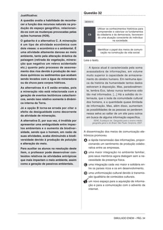 SIMULADO ENEM – PÁG. 34
Justificativa:
A questão avalia a habilidade de reconhe-
cer a função dos recursos naturais na pro-
dução do espaço geográfico, relacionan-
do-os com as mudanças provocadas pelas
ações humanas (H29).
O gabarito é a alternativa C. A mineração
é um tipo de atividade econômica com
dois vieses: o econômico e o ambiental. É
uma atividade altamente danosa ao meio
ambiente, tanto pela alteração drástica da
paisagem (retirada da vegetação, minera-
ção que negativa um relevo acidentado
etc.) quanto pelo processo de assorea-
mento dos rios devido à produção de resí-
duos químicos ou sedimentos que acabam
sendo levados com a água da mineradora
ou da chuva para corpos hídricos.
As alternativas A e E estão erradas, pois
a mineração não está relacionada com a
geração de eventos tectônicos cataclísmi-
cos, sendo isso relativo somente à dinâmi-
ca interna da Terra.
Já a opção B torna-se errada por citar o
efeito da desigualdade como decorrente
da atividade de mineração.
A alternativa D, por sua vez, é inválida por
apresentar uma ambiguidade entre impac-
tos ambientais e o aumento da biodiver-
sidade, sendo que o homem, em razão de
suas atividades, acaba diminuindo a biodi-
versidade devido à produção de poluição
e alteração do meio.
Para auxiliar os alunos na resolução deste
item, o professor pode desenvolver con-
teúdos relativos às atividades antrópicas
que mais impactam o meio ambiente, assim
como a geração de passivos ambientais.
Questão 32
QE00510
C5
Utilizar os conhecimentos históricos para
compreender e valorizar os fundamentos
da cidadania e da democracia, favorecen-
do uma atuação consciente do indivíduo
na sociedade.
H21
Identificar o papel dos meios de comuni-
cação na construção da vida social.
Leia o texto.
A época atual é caracterizada pela soma
avassaladora de informações, em volume
muito superior à capacidade de armazena-
mento do cérebro humano. Em nenhuma épo-
ca da história da humanidade tantos dados
estiveram à disposição. Mas, paradoxalmen-
te, lembra Eco, talvez nunca tenhamos sido
tão mal informados. [...] Há a solidão do in-
ternauta, que o isola da comunidade cultural
dos homens, e a quantidade quase ilimitada
de informação. Mas, além disso, aumentam
as possibilidades de as pessoas se perderem
nessa selva ao saltar de um site para outros
em busca de alguma informação específica.
SENE, Eustáquio de. Geografia para o ensino médio:
geografia geral e do Brasil. São Paulo: Scipione, 2007.
A disseminação dos meios de comunicação ele-
trônicos promoveu
A a rápida transmissão das informações, propor-
cionando um sentimento de produção colabo-
rativa entre as empresas.
B uma maior integração no ambiente familiar,
pois seus membros agora dialogam sem a ne-
cessidade da presença física.
C uma integração cada vez maior e solidária en-
tre os países ricos e os em desenvolvimento.
D uma uniformização cultural devido à transmis-
são igualitária de conteúdos culturais.
E um novo espaço para a aquisição de informa-
ção e para a comunicação com o advento da
internet.
 