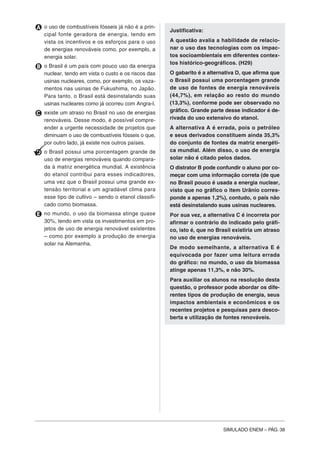 SIMULADO ENEM – PÁG. 38
A o uso de combustíveis fósseis já não é a prin-
cipal fonte geradora de energia, tendo em
vista os incentivos e os esforços para o uso
de energias renováveis como, por exemplo, a
energia solar.
B o Brasil é um país com pouco uso da energia
nuclear, tendo em vista o custo e os riscos das
usinas nucleares, como, por exemplo, os vaza-
mentos nas usinas de Fukushima, no Japão.
Para tanto, o Brasil está desinstalando suas
usinas nucleares como já ocorreu com Angra-I.
C existe um atraso no Brasil no uso de energias
renováveis. Desse modo, é possível compre-
ender a urgente necessidade de projetos que
diminuam o uso de combustíveis fósseis o que,
por outro lado, já existe nos outros países.
D o Brasil possui uma porcentagem grande de
uso de energias renováveis quando compara-
da à matriz energética mundial. A existência
do etanol contribui para esses indicadores,
uma vez que o Brasil possui uma grande ex-
tensão territorial e um agradável clima para
esse tipo de cultivo – sendo o etanol classifi-
cado como biomassa.
E no mundo, o uso da biomassa atinge quase
30%, tendo em vista os investimentos em pro-
jetos de uso de energia renovável existentes
– como por exemplo a produção de energia
solar na Alemanha.
Justificativa:
A questão avalia a habilidade de relacio-
nar o uso das tecnologias com os impac-
tos socioambientais em diferentes contex-
tos histórico-geográficos. (H29)
O gabarito é a alternativa D, que afirma que
o Brasil possui uma porcentagem grande
de uso de fontes de energia renováveis
(44,7%), em relação ao resto do mundo
(13,3%), conforme pode ser observado no
gráfico. Grande parte desse indicador é de-
rivada do uso extensivo do etanol.
A alternativa A é errada, pois o petróleo
e seus derivados constituem ainda 35,3%
do conjunto de fontes da matriz energéti-
ca mundial. Além disso, o uso de energia
solar não é citado pelos dados.
O distrator B pode confundir o aluno por co-
meçar com uma informação correta (de que
no Brasil pouco é usada a energia nuclear,
visto que no gráfico o item Urânio corres-
ponde a apenas 1,2%), contudo, o país não
está desinstalando suas usinas nucleares.
Por sua vez, a alternativa C é incorreta por
afirmar o contrário do indicado pelo gráfi-
co, isto é, que no Brasil existiria um atraso
no uso de energias renováveis.
De modo semelhante, a alternativa E é
equivocada por fazer uma leitura errada
do gráfico: no mundo, o uso da biomassa
atinge apenas 11,3%, e não 30%.
Para auxiliar os alunos na resolução desta
questão, o professor pode abordar os dife-
rentes tipos de produção de energia, seus
impactos ambientais e econômicos e os
recentes projetos e pesquisas para desco-
berta e utilização de fontes renováveis.
 