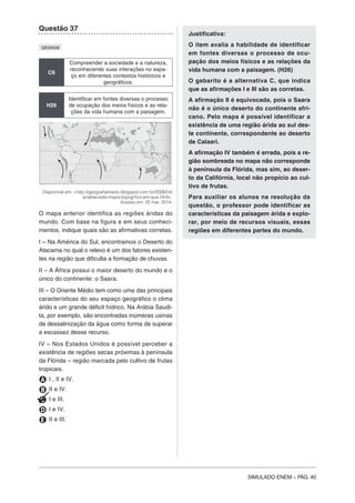 SIMULADO ENEM – PÁG. 40
Questão 37
QE00508
C6
Compreender a sociedade e a natureza,
reconhecendo suas interações no espa-
ço em diferentes contextos históricos e
geográficos.
H26
Identificar em fontes diversas o processo
de ocupação dos meios físicos e as rela-
ções da vida humana com a paisagem.
Disponível em: <http://geografiatioedu.blogspot.com.br/2008/04/
analise-este-mapa-topogrfico-em-que.html>.
Acesso em: 25 mar. 2014.
O mapa anterior identifica as regiões áridas do
mundo. Com base na figura e em seus conheci-
mentos, indique quais são as afirmativas corretas.
I – Na América do Sul, encontramos o Deserto do
Atacama no qual o relevo é um dos fatores existen-
tes na região que dificulta a formação de chuvas.
II – A África possui o maior deserto do mundo e o
único do continente: o Saara.
III – O Oriente Médio tem como uma das principais
características do seu espaço geográfico o clima
árido e um grande déficit hídrico. Na Arábia Saudi-
ta, por exemplo, são encontradas inúmeras usinas
de dessalinização da água como forma de superar
a escassez desse recurso.
IV – Nos Estados Unidos é possível perceber a
existência de regiões secas próximas à península
da Flórida – região marcada pelo cultivo de frutas
tropicais.
A I , II e IV.
B II e IV.
C I e III.
D I e IV.
E II e III.
Justificativa:
O item avalia a habilidade de identificar
em fontes diversas o processo de ocu-
pação dos meios físicos e as relações da
vida humana com a paisagem. (H26)
O gabarito é a alternativa C, que indica
que as afirmações I e III são as corretas.
A afirmação II é equivocada, pois o Saara
não é o único deserto do continente afri-
cano. Pelo mapa é possível identificar a
existência de uma região árida ao sul des-
te continente, correspondente ao deserto
de Calaari.
A afirmação IV também é errada, pois a re-
gião sombreada no mapa não corresponde
à península da Flórida, mas sim, ao deser-
to da Califórnia, local não propício ao cul-
tivo de frutas.
Para auxiliar os alunos na resolução da
questão, o professor pode identificar as
características da paisagem árida e explo-
rar, por meio de recursos visuais, essas
regiões em diferentes partes do mundo.
 