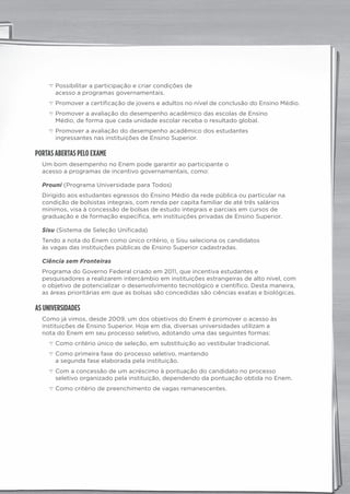 c Possibilitar a participação e criar condições de
acesso a programas governamentais.
c Promover a certificação de jovens e adultos no nível de conclusão do Ensino Médio.
c Promover a avaliação do desempenho acadêmico das escolas de Ensino
Médio, de forma que cada unidade escolar receba o resultado global.
c Promover a avaliação do desempenho acadêmico dos estudantes
ingressantes nas instituições de Ensino Superior.
PORTAS ABERTAS PELO EXAME
Um bom desempenho no Enem pode garantir ao participante o
acesso a programas de incentivo governamentais, como:
Prouni (Programa Universidade para Todos)
Dirigido aos estudantes egressos do Ensino Médio da rede pública ou particular na
condição de bolsistas integrais, com renda per capita familiar de até três salários
mínimos, visa à concessão de bolsas de estudo integrais e parciais em cursos de
graduação e de formação específica, em instituições privadas de Ensino Superior.
Sisu (Sistema de Seleção Unificada)
Tendo a nota do Enem como único critério, o Sisu seleciona os candidatos
às vagas das instituições públicas de Ensino Superior cadastradas.
Ciência sem Fronteiras
Programa do Governo Federal criado em 2011, que incentiva estudantes e
pesquisadores a realizarem intercâmbio em instituições estrangeiras de alto nível, com
o objetivo de potencializar o desenvolvimento tecnológico e científico. Desta maneira,
as áreas prioritárias em que as bolsas são concedidas são ciências exatas e biológicas.
AS UNIVERSIDADES
Como já vimos, desde 2009, um dos objetivos do Enem é promover o acesso às
instituições de Ensino Superior. Hoje em dia, diversas universidades utilizam a
nota do Enem em seu processo seletivo, adotando uma das seguintes formas:
c Como critério único de seleção, em substituição ao vestibular tradicional.
c Como primeira fase do processo seletivo, mantendo
a segunda fase elaborada pela instituição.
c Com a concessão de um acréscimo à pontuação do candidato no processo
seletivo organizado pela instituição, dependendo da pontuação obtida no Enem.
c Como critério de preenchimento de vagas remanescentes.
panorama_plus.indd 2 15/9/14 4:58 PM
 