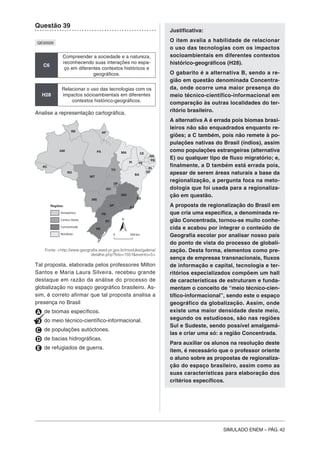 SIMULADO ENEM – PÁG. 42
Questão 39
QE00509
C6
Compreender a sociedade e a natureza,
reconhecendo suas interações no espa-
ço em diferentes contextos históricos e
geográficos.
H28
Relacionar o uso das tecnologias com os
impactos sócioambientais em diferentes
contextos histórico-geográficos.
Analise a representação cartográfica.
Amazônica
Regiões:
Centro-Oeste
Concentrada
Nordeste
RR AP
AM PA MA
PI
CE
RN
PB
PE
AL
SE
BA
TO
MT
GO
DF
RO
AC
MG
ES
RJ
SP
MS
PR
SC
RS
500 km0
N
Fonte: <http://www.geografia.seed.pr.gov.br/modules/galeria/
detalhe.php?foto=1551&evento=5>
Tal proposta, elaborada pelos professores Milton
Santos e Maria Laura Silveira, recebeu grande
destaque em razão da análise do processo de
globalização no espaço geográfico brasileiro. As-
sim, é correto afirmar que tal proposta analisa a
presença no Brasil
A de biomas específicos.
B do meio técnico-científico-informacional.
C de populações autóctones.
D de bacias hidrográficas.
E de refugiados de guerra.
Justificativa:
O item avalia a habilidade de relacionar
o uso das tecnologias com os impactos
socioambientais em diferentes contextos
histórico-geográficos (H28).
O gabarito é a alternativa B, sendo a re-
gião em questão denominada Concentra-
da, onde ocorre uma maior presença do
meio técnico-científico-informacional em
comparação às outras localidades do ter-
ritório brasileiro.
A alternativa A é errada pois biomas brasi-
leiros não são enquadrados enquanto re-
giões; a C também, pois não remete à po-
pulações nativas do Brasil (índios), assim
como populações estrangeiras (alternativa
E) ou qualquer tipo de fluxo migratório; e,
finalmente, a D também está errada pois,
apesar de serem áreas naturais a base da
regionalização, a pergunta foca na meto-
dologia que foi usada para a regionaliza-
ção em questão.
A proposta de regionalização do Brasil em
que cria uma específica, a denominada re-
gião Concentrada, tornou-se muito conhe-
cida e acabou por integrar o conteúdo de
Geografia escolar por analisar nosso país
do ponto de vista do processo de globali-
zação. Desta forma, elementos como pre-
sença de empresas transnacionais, fluxos
de informação e capital, tecnologia e ter-
ritórios especializados compõem um hall
de características de estruturam e funda-
mentam o conceito de “meio técnico-cien-
tífico-informacional”, sendo este o espaço
geográfico da globalização. Assim, onde
existe uma maior densidade deste meio,
segundo os estudiosos, são nas regiões
Sul e Sudeste, sendo possível amalgamá-
las e criar uma só: a região Concentrada.
Para auxiliar os alunos na resolução deste
item, é necessário que o professor oriente
o aluno sobre as propostas de regionaliza-
ção do espaço brasileiro, assim como as
suas características para elaboração dos
critérios específicos.
 