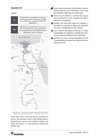 SIMULADO ENEM – PÁG. 43
Questão 40
QE00411
C6
Compreender a sociedade e a natureza,
reconhecendo suas interações no espa-
ço em diferentes contextos históricos e
geográficos.
H29
Reconhecer a função dos recursos natu-
rais na produção do espaço geográfico,
relacionando-os com as mudanças provo-
cadas pelas ações humanas.
Disponível em: <http://commons.wikimedia.org/wiki/File:Ancient_
Egypt_map-pt.svg?uselang=pt-br>. Acesso em: 24 fev. 2014.
O Rio Nilo corta o norte da África, correndo do
interior do continente para o Mar Mediterrâneo,
passando por países como Sudão e Etiópia. Ao
longo da História, o rio se destacou pelas suas
cheias, pois
A esses países possuem dificuldades naturais
relacionadas ao ciclo hidrológico, com baixa
pluviosidade e alta taxa de evaporação.
B tornou-se um desafio o controle das águas
que inundavam as suas margens de julho a
setembro, anualmente.
C impediu, por meio dos canais de irrigação, a
formação de represas e diques de reservató-
rios para o abastecimento das cidades.
D com o retorno das águas ao leito do rio, ficava
armazenado nas margens um fertilizante natu-
ral que servia de alimento para a pecuária.
E permitia um maior controle populacional com
a precariedade de alimentos disponíveis para
consumo anual.
 