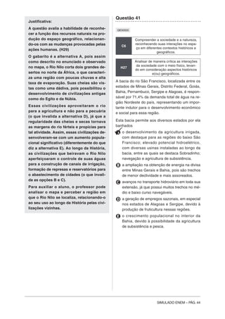 SIMULADO ENEM – PÁG. 44
Justificativa:
A questão avalia a habilidade de reconhe-
cer a função dos recursos naturais na pro-
dução do espaço geográfico, relacionan-
do-os com as mudanças provocadas pelas
ações humanas. (H29)
O gabarito é a alternativa A, pois assim
como descrito no enunciado e observado
no mapa, o Rio Nilo corta dois grandes de-
sertos no norte da África, o que caracteri-
za uma região com poucas chuvas e alta
taxa de evaporação. Suas cheias são vis-
tas como uma dádiva, pois possibilitou o
desenvolvimento de civilizações antigas
como do Egito e da Núbia.
Essas civilizações aproveitaram o rio
para a agricultura e não para a pecuária
(o que invalida a alternativa D), já que a
regularidade das cheias e secas tornava
as margens do rio férteis e propícias para
tal atividade. Assim, essas civilizações de-
senvolveram-se com um aumento popula-
cional significativo (diferentemente do que
diz a alternativa E). Ao longo da História,
as civilizações que beiravam o Rio Nilo
aperfeiçoaram o controle de suas águas
para a construção de canais de irrigação,
formação de represas e reservatórios para
o abastecimento de cidades (o que invali-
da as opções B e C).
Para auxiliar o aluno, o professor pode
analisar o mapa e perceber a região em
que o Rio Nilo se localiza, relacionando-o
ao seu uso ao longo da História pelas civi-
lizações vizinhas.
Questão 41
QE00503
C6
Compreender a sociedade e a natureza,
reconhecendo suas interações no espa-
ço em diferentes contextos históricos e
geográficos.
H27
Analisar de maneira crítica as interações
da sociedade com o meio físico, levan-
do em consideração aspectos históricos
e(ou) geográficos.
A bacia do rio São Francisco, localizada entre os
estados de Minas Gerais, Distrito Federal, Goiás,
Bahia, Pernambuco, Sergipe e Alagoas, é respon-
sável por 71,4% da demanda total de água na re-
gião Nordeste do país, representando um impor-
tante indutor para o desenvolvimento econômico
e social para essa região.
Esta bacia permite aos diversos estados por ela
banhados
A o desenvolvimento da agricultura irrigada,
com destaque para as regiões do baixo São
Francisco; elevado potencial hidroelétrico,
com diversas usinas instaladas ao longo da
bacia, entre as quais se destaca Sobradinho;
navegação e agricultura de subsistência.
B a ampliação na obtenção de energia na divisa
entre Minas Gerais e Bahia, pois são trechos
de menor declividade e mais assoreados.
C avanços no transporte hidroviário em toda sua
extensão, já que possui muitos trechos no mé-
dio e baixo curso navegáveis.
D a geração de empregos sazonais, em especial
nos estados de Alagoas e Sergipe, devido à
produção de fruticultura nessas regiões.
E o crescimento populacional no interior da
Bahia, devido à possibilidade da agricultura
de subsistência e pesca.
 