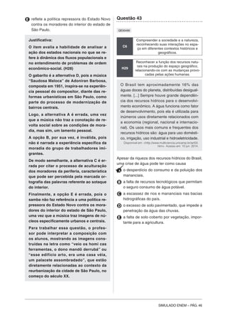 SIMULADO ENEM – PÁG. 46
E reflete a política repressora do Estado Novo
contra os moradores do interior do estado de
São Paulo.
Justificativa:
O item avalia a habilidade de analisar a
ação dos estados nacionais no que se re-
fere à dinâmica dos fluxos populacionais e
no entendimento de problemas de ordem
econômico-social. (H28)
O gabarito é a alternativa D, pois a música
“Saudosa Maloca” de Adoniran Barbosa,
composta em 1951, inspira-se na experiên-
cia pessoal do compositor, diante das re-
formas urbanísticas em São Paulo, como
parte do processo de modernização de
bairros centrais.
Logo, a alternativa A é errada, uma vez
que a música não traz a conotação de re-
volta social sobre as condições de mora-
dia, mas sim, um lamento pessoal.
A opção B, por sua vez, é inválida, pois
não é narrada a experiência específica da
moradia do grupo de trabalhadores imi-
grantes.
De modo semelhante, a alternativa C é er-
rada por citar o processo de aculturação
dos moradores da periferia, característica
que pode ser percebida pela marcada or-
tografia das palavras referente ao sotaque
do interior.
Finalmente, a opção E é errada, pois o
samba não faz referência a uma política re-
pressora do Estado Novo contra os mora-
dores do interior do estado de São Paulo,
uma vez que a música traz imagens de nú-
cleos especificamente urbanos e centrais.
Para trabalhar essa questão, o profes-
sor pode interpretar a composição com
os alunos, mostrando as imagens cons-
truídas na letra como “veio os homi cas
ferramentas, o dono mandô derrubá” ou
“esse edifício arto, era uma casa véia,
um palacete assombradado”, que estão
diretamente relacionadas ao contexto da
reurbanização da cidade de São Paulo, no
começo do século XX.
Questão 43
QE00499
C6
Compreender a sociedade e a natureza,
reconhecendo suas interações no espa-
ço em diferentes contextos históricos e
geográficos.
H29
Reconhecer a função dos recursos natu-
rais na produção do espaço geográfico,
relacionando-os com as mudanças provo-
cadas pelas ações humanas.
O Brasil tem aproximadamente 16% das
águas doces do planeta, distribuídas desigual-
mente. [...] Sempre houve grande dependên-
cia dos recursos hídricos para o desenvolvi-
mento econômico. A água funciona como fator
de desenvolvimento, pois ela é utilizada para
inúmeros usos diretamente relacionados com
a economia (regional, nacional e internacio-
nal). Os usos mais comuns e frequentes dos
recursos hídricos são: água para uso domésti-
co, irrigação, uso industrial e hidroeletricidade.
Disponível em: <http://www.multiciencia.unicamp.br/art03.
htm>. Acesso em: 10 jun. 2014.
Apesar da riqueza dos recursos hídricos do Brasil,
uma crise de água pode ter como causa
A o desperdício do consumo e da poluição dos
mananciais.
B a falta de recursos tecnológicos que permitam
o seguro consumo de água potável.
C a escassez de rios e mananciais nas bacias
hidrográficas do país.
D o excesso de solo pavimentado, que impede a
penetração da água das chuvas.
E a falta de solo coberto por vegetação, impor-
tante para a agricultura.
 