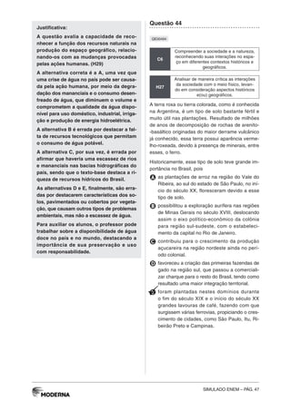 SIMULADO ENEM – PÁG. 47
Justificativa:
A questão avalia a capacidade de reco-
nhecer a função dos recursos naturais na
produção do espaço geográfico, relacio-
nando-os com as mudanças provocadas
pelas ações humanas. (H29)
A alternativa correta é a A, uma vez que
uma crise de água no país pode ser causa-
da pela ação humana, por meio da degra-
dação dos mananciais e o consumo desen-
freado de água, que diminuem o volume e
comprometem a qualidade da água dispo-
nível para uso doméstico, industrial, irriga-
ção e produção de energia hidroelétrica.
A alternativa B é errada por destacar a fal-
ta de recursos tecnológicos que permitam
o consumo de água potável.
A alternativa C, por sua vez, é errada por
afirmar que haveria uma escassez de rios
e mananciais nas bacias hidrográficas do
país, sendo que o texto-base destaca a ri-
queza de recursos hídricos do Brasil.
As alternativas D e E, finalmente, são erra-
das por destacarem características dos so-
los, pavimentados ou cobertos por vegeta-
ção, que causam outros tipos de problemas
ambientais, mas não a escassez de água.
Para auxiliar os alunos, o professor pode
trabalhar sobre a disponibilidade de água
doce no país e no mundo, destacando a
importância de sua preservação e uso
com responsabilidade.
Questão 44
QE00494
C6
Compreender a sociedade e a natureza,
reconhecendo suas interações no espa-
ço em diferentes contextos históricos e
geográficos.
H27
Analisar de maneira crítica as interações
da sociedade com o meio físico, levan-
do em consideração aspectos históricos
e(ou) geográficos.
A terra roxa ou tierra colorada, como é conhecida
na Argentina, é um tipo de solo bastante fértil e
muito útil nas plantações. Resultado de milhões
de anos de decomposição de rochas de arenito-
-basáltico originadas do maior derrame vulcânico
já conhecido, essa terra possui aparência verme-
lho-roxeada, devido à presença de minerais, entre
esses, o ferro.
Historicamente, esse tipo de solo teve grande im-
portância no Brasil, pois
A as plantações de arroz na região do Vale do
Ribeira, ao sul do estado de São Paulo, no iní-
cio do século XX, floresceram devido a esse
tipo de solo.
B possibilitou a exploração aurífera nas regiões
de Minas Gerais no século XVIII, deslocando
assim o eixo político-econômico da colônia
para região sul-sudeste, com o estabeleci-
mento da capital no Rio de Janeiro.
C contribuiu para o crescimento da produção
açucareira na região nordeste ainda no perí-
odo colonial.
D favoreceu a criação das primeiras fazendas de
gado na região sul, que passou a comerciali-
zar charque para o resto do Brasil, tendo como
resultado uma maior integração territorial.
E foram plantadas nestes domínios durante
o fim do século XIX e o início do século XX
grandes lavouras de café, fazendo com que
surgissem várias ferrovias, propiciando o cres-
cimento de cidades, como São Paulo, Itu, Ri-
beirão Preto e Campinas.
 
