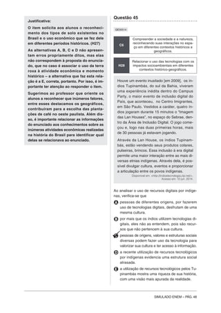 SIMULADO ENEM – PÁG. 48
Justificativa:
O item solicita aos alunos o reconheci-
mento dos tipos de solo existentes no
Brasil e o uso econômico que se fez dele
em diferentes períodos históricos. (H27)
As alternativas A, B, C e D não apresen-
tam erros propriamente ditos, mas elas
não correspondem à proposta do enuncia-
do, que no caso é associar o uso da terra
roxa à atividade econômica e momento
histórico – a alternativa que faz esta rela-
ção é a E, correta, portanto. Por isso, é im-
portante ter atenção ao responder o item.
Sugerimos ao professor que oriente os
alunos a reconhecer que inúmeros fatores,
entre esses destacamos os geográficos,
contribuíram para a escolha das planta-
ções de café no oeste paulista. Além dis-
so, é importante relacionar as informações
do enunciado aos conhecimentos sobre as
inúmeras atividades econômicas realizadas
na história do Brasil para identificar qual
delas se relacionava ao enunciado.
Questão 45
QE00514
C6
Compreender a sociedade e a natureza,
reconhecendo suas interações no espa-
ço em diferentes contextos históricos e
geográficos.
H28
Relacionar o uso das tecnologias com os
impactos socioambientais em diferentes
contextos histórico-geográficos.
Houve um evento inusitado [em 2009], os ín-
dios Tupinambás, do sul da Bahia, viveram
uma experiência inédita dentro do Campus
Party, o maior evento de inclusão digital do
País, que aconteceu, no Centro Imigrantes,
em São Paulo. Vestidos a caráter, quatro ín-
dios jogaram durante 15 minutos o “Imagem
das Lan Houses”, no espaço do Sebrae, den-
tro da Área de Inclusão Digital. O jogo come-
çou e, logo nas duas primeiras horas, mais
de 30 pessoas já estavam jogando.
Através da Lan House, os índios Tupinam-
bás, estão vendendo seus produtos colares,
pulseiras, brincos. Essa inclusão à era digital
permite uma maior interação entre as mais di-
versas etnias indígenas. Através dela, é pos-
sível divulgar cultura, eventos e proporcionar
a articulação entre os povos indígenas.
Disponível em: <http://indioetecnologia.zip.net/>.
Acesso em: 10 jun. 2014.
Ao analisar o uso de recursos digitais por indíge-
nas, verifica-se que
A pessoas de diferentes origens, por fazerem
uso de tecnologias digitais, desfrutam de uma
mesma cultura.
B por mais que os índios utilizem tecnologias di-
gitais, eles não as entendem, pois são recur-
sos que não pertencem à sua cultura.
C pessoas de origens, valores e estruturas sociais
diversas podem fazer uso da tecnologia para
valorizar sua cultura e ter acesso à informação.
D a recente utilização de recursos tecnológicos
por indígenas evidencia uma estrutura social
atrasada.
E a utilização de recursos tecnológicos pelos Tu-
pinambás mostra uma riqueza de sua história,
com uma visão mais apurada da realidade.
 