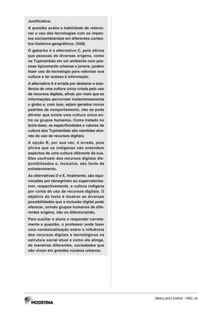 SIMULADO ENEM – PÁG. 49
Justificativa:
A questão avalia a habilidade de relacio-
nar o uso das tecnologias com os impac-
tos socioambientais em diferentes contex-
tos histórico-geográficos. (H28)
O gabarito é a alternativa C, pois afirma
que pessoas de diversas origens, como
os Tupinambás em um ambiente com pes-
soas tipicamente urbanas e jovens, podem
fazer uso da tecnologia para valorizar sua
cultura e ter acesso à informação.
A alternativa A é errada por destacar a exis-
tência de uma cultura única criada pelo uso
de recursos digitais, afinal, por mais que as
informações percorram instantaneamente
o globo e, com isso, sejam gerados novos
padrões de comportamento, não se pode
afirmar que exista uma cultura única en-
tre os grupos humanos. Como tratado no
texto-base, as especificidades e valores da
cultura dos Tupinambás são mantidas atra-
vés do uso de recursos digitais.
A opção B, por sua vez, é errada, pois
afirma que os indígenas não entendem
aspectos de uma cultura diferente da sua.
Eles usufruem dos recursos digitais dis-
ponibilizados e, inclusive, são fonte de
entretenimento.
As alternativas D e E, finalmente, são equi-
vocadas por denegrirem ou supervaloriza-
rem, respectivamente, a cultura indígena
por conta do uso de recursos digitais. O
objetivo do texto é mostrar as diversas
possibilidades que a inclusão digital pode
oferecer, unindo grupos humanos de dife-
rentes origens, não os diferenciando.
Para auxiliar o aluno a responder correta-
mente a questão, o professor pode fazer
uma contextualização sobre a influência
dos recursos digitais e tecnológicos na
estrutura social atual e como ela atinge,
de maneiras diferentes, sociedades que
não vivem em grandes núcleos urbanos.
 