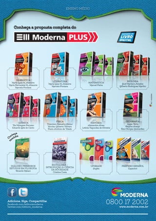 Adicione. Siga. Compartilhe.
facebook.com/editoramoderna
twitter.com/editora_moderna
MKT•MODERNA
0800 17 2002
www.moderna.com.br
ENSINO MÉDIO
Moderna PLUS
Conheça a proposta completa do
SOCIOLOGIA –
INTRODUÇÃO À CIÊNCIAINTRODUÇÃO À CIÊNCIA
DA SOCIEDADE
Cristina Costa
UPGRADE
Inglês
PREFIERO ESPAÑOL
Espanhol
DIÁLOGO: PRIMEIROSDIÁLOGO: PRIMEIROS
ESTUDOS EM FILOSOFIAESTUDOS EM FILOSOFIA
Ricardo Melani
FÍSICA
Francisco Ramalho Júnior
Nicolau Gilberto Ferraro
Paulo Antônio de ToledoPaulo Antônio de Toledo
HISTÓRIA
Alexandre Alves
Letícia Fagundes de OliveiraLetícia Fagundes de Oliveira
GEOGRAFIA
Lygia Terra
Regina Araújo
Raul Borges GuimarãesRaul Borges Guimarães
QUÍMICA
Tito Miragaia Peruzzo
Eduardo Leite do CantoEduardo Leite do Canto
LITERATURA
Maria Luiza M. AbaurreMaria Luiza M. Abaurre
Marcela Pontara
MATEMÁTICA
Manoel Paiva
BIOLOGIA
José Mariano AmabisJosé Mariano Amabis
Gilberto Rodrigues Martho
GRAMÁTICA
Maria Luiza M. Abaurre
Maria Bernadete M. AbaurreMaria Bernadete M. Abaurre
Marcela Pontara
capas_plus.indd 1 15/9/14 5:24 PM
 