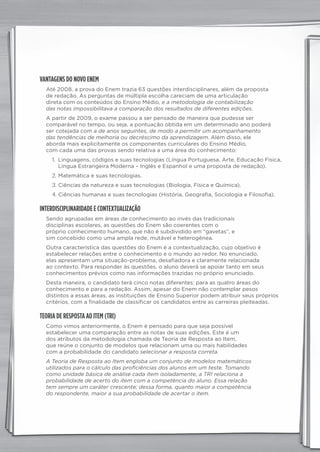 VANTAGENS DO NOVO ENEM
Até 2008, a prova do Enem trazia 63 questões interdisciplinares, além da proposta
de redação. As perguntas de múltipla escolha careciam de uma articulação
direta com os conteúdos do Ensino Médio, e a metodologia de contabilização
das notas impossibilitava a comparação dos resultados de diferentes edições.
A partir de 2009, o exame passou a ser pensado de maneira que pudesse ser
comparável no tempo, ou seja, a pontuação obtida em um determinado ano poderá
ser cotejada com a de anos seguintes, de modo a permitir um acompanhamento
das tendências de melhoria ou decréscimo da aprendizagem. Além disso, ele
aborda mais explicitamente os componentes curriculares do Ensino Médio,
com cada uma das provas sendo relativa a uma área do conhecimento:
1. Linguagens, códigos e suas tecnologias (Língua Portuguesa, Arte, Educação Física,
Língua Estrangeira Moderna – Inglês e Espanhol e uma proposta de redação).
2. Matemática e suas tecnologias.
3. Ciências da natureza e suas tecnologias (Biologia, Física e Química).
4. Ciências humanas e suas tecnologias (História, Geografia, Sociologia e Filosofia).
INTERDISCIPLINARIDADE E CONTEXTUALIZAÇÃO
Sendo agrupadas em áreas de conhecimento ao invés das tradicionais
disciplinas escolares, as questões do Enem são coerentes com o
próprio conhecimento humano, que não é subdividido em “gavetas”, e
sim concebido como uma ampla rede, mutável e heterogênea.
Outra característica das questões do Enem é a contextualização, cujo objetivo é
estabelecer relações entre o conhecimento e o mundo ao redor. No enunciado,
elas apresentam uma situação-problema, desafiadora e claramente relacionada
ao contexto. Para responder às questões, o aluno deverá se apoiar tanto em seus
conhecimentos prévios como nas informações trazidas no próprio enunciado.
Desta maneira, o candidato terá cinco notas diferentes: para as quatro áreas do
conhecimento e para a redação. Assim, apesar do Enem não contemplar pesos
distintos a essas áreas, as instituições de Ensino Superior podem atribuir seus próprios
critérios, com a finalidade de classificar os candidatos entre as carreiras pleiteadas.
TEORIA DE RESPOSTA AO ITEM (TRI)
Como vimos anteriormente, o Enem é pensado para que seja possível
estabelecer uma comparação entre as notas de suas edições. Este é um
dos atributos da metodologia chamada de Teoria de Resposta ao Item,
que reúne o conjunto de modelos que relacionam uma ou mais habilidades
com a probabilidade do candidato selecionar a resposta correta.
A Teoria de Resposta ao Item engloba um conjunto de modelos matemáticos
utilizados para o cálculo das proficiências dos alunos em um teste. Tomando
como unidade básica de análise cada item isoladamente, a TRI relaciona a
probabilidade de acerto do item com a competência do aluno. Essa relação
tem sempre um caráter crescente; dessa forma, quanto maior a competência
do respondente, maior a sua probabilidade de acertar o item.
panorama_plus.indd 3 15/9/14 4:58 PM
 