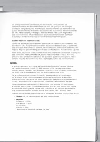 Os principais benefícios trazidos por essa Teoria são a garantia de
comparabilidade dos resultados entre os anos de aplicação da avaliação
(condição obrigatória para a verificação dos movimentos de melhoria ou de
queda de rendimento do sistema educacional) e o auxílio ao desenvolvimento
de uma interpretação pedagógica dos resultados, isto é, um diagnóstico
dos conhecimentos e habilidades que os alunos demonstraram conhecer
e realizar, e também daqueles que ainda precisam ser reforçados.
Caráter nacional e sem decoreba
Como um dos objetivos do Enem é democratizar o ensino, possibilitando aos
estudantes uma maior mobilidade entre as universidades do país, o conteúdo
das questões do Exame não contêm particularidades pontuais de determinadas
regiões do país, garantindo igualdade aos candidatos dos mais diversos lugares.
Além disso, as provas correlacionam mais diretamente as habilidades ao conjunto
dos conteúdos habitualmente estudados no Ensino Médio. Desta maneira,
preserva-se o predomínio absoluto de questões que buscam explorar não o
simples resgate da informação, mas a aplicação prática do conhecimento.
ENEM 2014
A edição deste ano do Exame Nacional do Ensino Médio bateu o recorde
de candidatos aptos, com 8.721.946 pessoas – 21% de crescimento em
relação ao ano passado. Este é apenas um entre outros números expressivos
da prova que acontecerá nos dias 8 e 9 de novembro de 2014.
De acordo com o ministro da Educação, Henrique Paim, o crescimento
foi acima da expectativa, que era de 8 milhões de inscritos, e tem como
justificativa um “despertar em torno da questão da educação, especialmente
com o crescimento das oportunidades oferecidas pelo Governo Federal”.
Outro número de destaque foi o de inscritos com mais de 20 anos: quase
4 milhões, sendo que 1,35 milhão está acima dos 30. “Nós temos uma dívida
educacional muito grande. Essa é uma boa notícia. As pessoas estão vendo
que podem retomar os estudos. Isso é bom para o País”, afirmou Paim.
Confira outros números relacionados às inscrições do Enem 2014 (Fonte: INEP):
c Gênero: 58,11% são homens e 44,88% são mulheres
c Regiões:
Sudeste – 35,27%;
Nordeste – 32,99%;
Sul – 11,97%;
Norte – 10,89%;
Centro-Oeste e Distrito Federal – 8,88%
panorama_plus.indd 4 15/9/14 4:58 PM
 