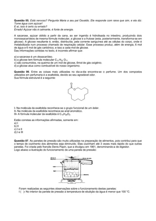 Questão 05. Está nervoso? Pergunta Maria a seu pai Osvaldo. Ele responde com raiva que sim, e ela diz:
Tome água com açúcar!
E aí, isso é certo ou errado?
Errado! Açúcar não é calmante, é fonte de energia.

A sacarose, açúcar obtido a partir da cana, ao ser ingerido é hidrolisada no intestino, produzindo dois
monossacarídeos de mesma fórmula molecular, a glicose e a frutose (esta, posteriormente, transforma-se em
glicose). A glicose resultante é, então, distribuída, pela corrente sanguínea até as células do corpo, onde é
metabolizada num processo chamado de respiração celular. Esse processo produz, além de energia, 6 mol
de água e 6 mol de gás carbônico, e isso a cada mol de glicose.
Das informações contidas no texto, é incorreto afirmar que:

a) a sacarose é um dissacarídeo.
b) a glicose tem fórmula molecular C12 H22 O11.
c) são consumidos, na queima de um mol de glicose, 6mol de gás oxigênio.
d) a glicose atua como combustível do nosso organismo.

Questão 06. Entre as coisas mais utilizadas no dia-a-dia encontra-se o perfume. Um dos compostos
utilizados em perfumaria é a exaltolida, devido ao seu agradável odor.
Sua fórmula estrutural é a seguinte:




I- Na molécula da exaltolida reconhece-se o grupo funcional de um éster.
II- Na molécula da exaltolida reconhece-se anel aromático.
III- A fórmula molecular da exaltolida é C15H28O2.

Estão corretas as informações afirmadas, somente em:
a) I
b) II
c) I e II
d) I e III


Questão 07. As panelas de pressão são muito utilizadas na preparação de alimentos, pois contribui para que
o tempo de cozimento dos alimentos seja diminuído. Elas cozinham até 3 vezes mais rápido do que outras
panelas. Foi criada pelo francês Denis Papin, que a divulgou em 1861, denominando-a de digestor.
Logo abaixo a ilustração do funcionamento de uma panela de pressão:




    Foram realizadas as seguintes observações sobre o funcionamento destas panelas:
    I ( )- No interior da panela de pressão a temperatura de ebulição da água é menor que 100 °C.
 
