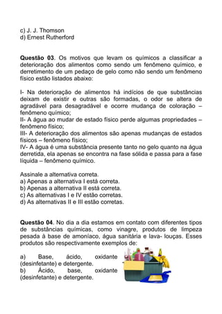 c) J. J. Thomson
d) Ernest Rutherford


Questão 03. Os motivos que levam os químicos a classificar a
deterioração dos alimentos como sendo um fenômeno químico, e
derretimento de um pedaço de gelo como não sendo um fenômeno
físico estão listados abaixo:

I- Na deterioração de alimentos há indícios de que substâncias
deixam de existir e outras são formadas, o odor se altera de
agradável para desagradável e ocorre mudança de coloração –
fenômeno químico;
II- A água ao mudar de estado físico perde algumas propriedades –
fenômeno físico;
III- A deterioração dos alimentos são apenas mudanças de estados
físicos – fenômeno físico;
IV- A água é uma substância presente tanto no gelo quanto na água
derretida, ela apenas se encontra na fase sólida e passa para a fase
líquida – fenômeno químico.

Assinale a alternativa correta.
a) Apenas a alternativa I está correta.
b) Apenas a alternativa II está correta.
c) As alternativas I e IV estão corretas.
d) As alternativas II e III estão corretas.


Questão 04. No dia a dia estamos em contato com diferentes tipos
de substâncias químicas, como vinagre, produtos de limpeza
pesada à base de amoníaco, água sanitária e lava- louças. Esses
produtos são respectivamente exemplos de:

a)     Base,      ácido,     oxidante
(desinfetante) e detergente.
b)     Ácido,     base,      oxidante
(desinfetante) e detergente.
 