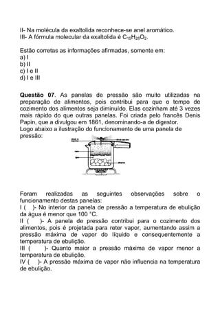 II- Na molécula da exaltolida reconhece-se anel aromático.
III- A fórmula molecular da exaltolida é C15H28O2.

Estão corretas as informações afirmadas, somente em:
a) I
b) II
c) I e II
d) I e III

Questão 07. As panelas de pressão são muito utilizadas na
preparação de alimentos, pois contribui para que o tempo de
cozimento dos alimentos seja diminuído. Elas cozinham até 3 vezes
mais rápido do que outras panelas. Foi criada pelo francês Denis
Papin, que a divulgou em 1861, denominando-a de digestor.
Logo abaixo a ilustração do funcionamento de uma panela de
pressão:




Foram     realizadas   as    seguintes   observações   sobre o
funcionamento destas panelas:
I ( )- No interior da panela de pressão a temperatura de ebulição
da água é menor que 100 °C.
II (   )- A panela de pressão contribui para o cozimento dos
alimentos, pois é projetada para reter vapor, aumentando assim a
pressão máxima de vapor do líquido e consequentemente a
temperatura de ebulição.
III (    )- Quanto maior a pressão máxima de vapor menor a
temperatura de ebulição.
IV ( )- A pressão máxima de vapor não influencia na temperatura
de ebulição.
 