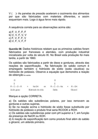 V ( )- As panelas de pressão aceleram o cozimento dos alimentos
por que são fabricadas com materiais diferentes, e assim
esquentam mais. Logo á água ferve mais rápido.

A sequência correta para as observações acima são:
a) F, V, F, F, F
b) V, V, F, V, V
c) F, V, F, F, V
d) V, F, V, F, F

Questão 08. Dados históricos relatam que os primeiros sabões foram
fabricados por franceses e alemães, com produção industrial
inicializada por volta do século IX. No Brasil esta produção foi mais
tardia, a partir de 1860.
Os sabões são fabricados a partir de óleos e gorduras, através das
reações de saponificação. Na fabricação do sabão comum é
empregado também o hidróxido de sódio (soda cáustica) ou
hidróxido de potássio. Observe a equação que demonstra a reação
de obtenção do sabão:




Marque a opção CORRETA.
a) Os sabões são substâncias polares, por isso removem as
gorduras e outras sujeiras.
b) Se na reação acima o hidróxido de sódio fosse substituído por
hidróxido de potássio o produto final seria RCOOK e ROH.
c) Os sabões são substâncias polar com pH superior a 7, em função
da presença de NaOH ou KOH.
d) A reação de saponificação tem como produto final além do sabão
o glicerol, um aldeído primário.
 