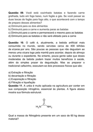 Questão 09. Você está cozinhado batatas e fazendo carne
grelhada, tudo em fogo baixo, num fogão a gás. Se você passar as
duas bocas do fogão para fogo alto, o que acontecerá com o tempo
de preparo desses alimentos?
a) Diminuirá para os dois alimentos
b) Diminuirá para a carne e aumenta paras as batatas
c) Diminuirá para a carne e permanecerá o mesmo para as batatas
d) Diminuirá para as batatas e não será afetado para a carne

Questão 10. O café é, atualmente, a bebida artificial mais
consumida no mundo, sendo servidas cerca de 400 bilhões
de xícaras por ano. São poucas as pessoas que não degustam ao
menos uma xícara logo pela manhã para acordar, depois do almoço
ou durante o expediente. No entanto, pouca gente sabe que doses
moderadas da bebida podem trazer muitos benefícios à saúde,
além do simples prazer da degustação. Mas ao preparar o
tradicional cafezinho, executam-se dois processos físicos que são:

a) Extração e filtração
b) decantação e filtração
c) Evaporação e filtração
d) Filtração e liquefação
Questão 11. A uréia é muito aplicada na agricultura por conter em
sua composição nitrogênio, essencial às plantas. A figura abaixo
mostra sua fórmula estrutural.




Qual a massa de Nitrogênio presente em um saco de 60 kg desse
material?
 