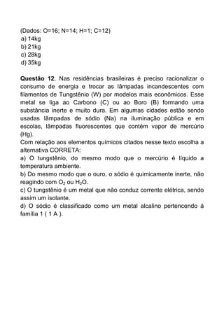 (Dados: O=16; N=14; H=1; C=12)
a) 14kg
b) 21kg
c) 28kg
d) 35kg

Questão 12. Nas residências brasileiras é preciso racionalizar o
consumo de energia e trocar as lâmpadas incandescentes com
filamentos de Tungstênio (W) por modelos mais econômicos. Esse
metal se liga ao Carbono (C) ou ao Boro (B) formando uma
substância inerte e muito dura. Em algumas cidades estão sendo
usadas lâmpadas de sódio (Na) na iluminação pública e em
escolas, lâmpadas fluorescentes que contém vapor de mercúrio
(Hg).
Com relação aos elementos químicos citados nesse texto escolha a
alternativa CORRETA:
a) O tungstênio, do mesmo modo que o mercúrio é líquido a
temperatura ambiente.
b) Do mesmo modo que o ouro, o sódio é quimicamente inerte, não
reagindo com O2 ou H2O.
c) O tungstênio é um metal que não conduz corrente elétrica, sendo
assim um isolante.
d) O sódio é classificado como um metal alcalino pertencendo á
família 1 ( 1 A ).
 