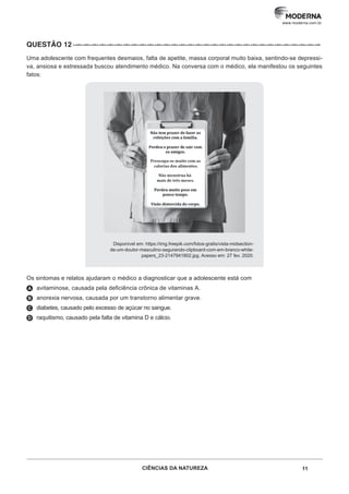 11
CIÊNCIAS DA NATUREZA
www.moderna.com.br
QUESTÃO 12··–··–··–··–··–··–··–··–··–··–··–··–··–··–··–··–··–··–··–··–··–··–··–··–··–··–··–··–··–··–··–
Uma adolescente com frequentes desmaios, falta de apetite, massa corporal muito baixa, sentindo-se depressi-
va, ansiosa e estressada buscou atendimento médico. Na conversa com o médico, ela manifestou os seguintes
fatos:
Disponível em: https://img.freepik.com/fotos-gratis/vista-midsection-
de-um-doutor-masculino-segurando-clipboard-com-em-branco-white-
papers_23-2147941802.jpg. Acesso em: 27 fev. 2020.
Os sintomas e relatos ajudaram o médico a diagnosticar que a adolescente está com
A avitaminose, causada pela deficiência crônica de vitaminas A.
B anorexia nervosa, causada por um transtorno alimentar grave.
C diabetes, causado pelo excesso de açúcar no sangue.
D raquitismo, causado pela falta de vitamina D e cálcio.
 