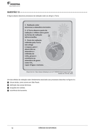 12 CIÊNCIAS DA NATUREZA
www.moderna.com.br
QUESTÃO 13··–··–··–··–··–··–··–··–··–··–··–··–··–··–··–··–··–··–··–··–··–··–··–··–··–··–··–··–··–··–··–
A figura abaixo descreve processos da radiação solar ao atingir a Terra:
Disponível em: https://player.slideplayer.com.br/7/1860052/data/images/img27.jpg.
Acesso em: 06 mar. 2020.
Um dos efeitos da radiação solar diretamente associado aos processos descritos na figura é a
A chuva ácida, como ocorre em São Paulo.
B definição das zonas térmicas.
C erupções de vulcões.
D ocorrência de tsunamis.
1 - Radiação solar
atravessa a atmosfera terrestre.
2- A Terra absorve parte da
radiação e reflete outra parte
na forma de radiação
infravermelha.
3 - Parte da radiação
refletida pela Terra
não atinge
o espaço, pois é
absorvida na
atmosfera e
refletida de
volta, graças à
existência na
atmosfera de gases
como CO2,
vapor d'água e metano.
 