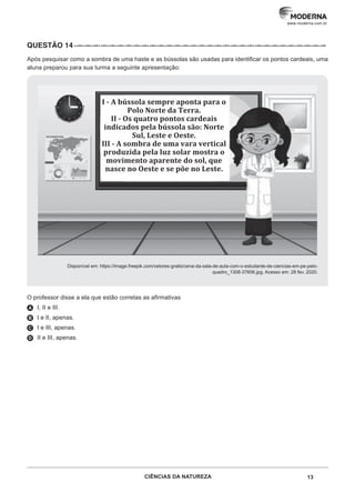 13
CIÊNCIAS DA NATUREZA
www.moderna.com.br
QUESTÃO 14··–··–··–··–··–··–··–··–··–··–··–··–··–··–··–··–··–··–··–··–··–··–··–··–··–··–··–··–··–··–··–
Após pesquisar como a sombra de uma haste e as bússolas são usadas para identificar os pontos cardeais, uma
aluna preparou para sua turma a seguinte apresentação:
Disponível em: https://image.freepik.com/vetores-gratis/cena-da-sala-de-aula-com-o-estudante-de-ciencias-em-pe-pelo-
quadro_1308-37606.jpg. Acesso em: 28 fev. 2020.
O professor disse a ela que estão corretas as afirmativas
A I, II e III.
B I e II, apenas.
C I e III, apenas.
D II e III, apenas.
I - A bússola sempre aponta para o
Polo Norte da Terra.
II - Os quatro pontos cardeais
indicados pela bússola são: Norte
Sul, Leste e Oeste.
III - A sombra de uma vara vertical
produzida pela luz solar mostra o
movimento aparente do sol, que
nasce no Oeste e se põe no Leste.
 