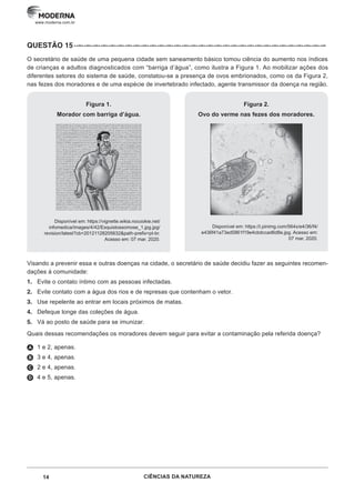14 CIÊNCIAS DA NATUREZA
www.moderna.com.br
QUESTÃO 15··–··–··–··–··–··–··–··–··–··–··–··–··–··–··–··–··–··–··–··–··–··–··–··–··–··–··–··–··–··–··–
O secretário de saúde de uma pequena cidade sem saneamento básico tomou ciência do aumento nos índices
de crianças e adultos diagnosticados com “barriga d’água”, como ilustra a Figura 1. Ao mobilizar ações dos
diferentes setores do sistema de saúde, constatou-se a presença de ovos embrionados, como os da Figura 2,
nas fezes dos moradores e de uma espécie de invertebrado infectado, agente transmissor da doença na região.
Figura 1.
Morador com barriga d’água.
Disponível em: https://vignette.wikia.nocookie.net/
infomedica/images/4/42/Esquistossomose_1.jpg.jpg/
revision/latest?cb=20121128205632&path-prefix=pt-br.
Acesso em: 07 mar. 2020.
Figura 2.
Ovo do verme nas fezes dos moradores.
Disponível em: https://i.pinimg.com/564x/e4/36/f4/
e436f41a73ed5861f19e4cbdccad6d8e.jpg. Acesso em:
07 mar. 2020.
Visando a prevenir essa e outras doenças na cidade, o secretário de saúde decidiu fazer as seguintes recomen-
dações à comunidade:
1. Evite o contato íntimo com as pessoas infectadas.
2. Evite contato com a água dos rios e de represas que contenham o vetor.
3. Use repelente ao entrar em locais próximos de matas.
4. Defeque longe das coleções de água.
5. Vá ao posto de saúde para se imunizar.
Quais dessas recomendações os moradores devem seguir para evitar a contaminação pela referida doença?
A 1 e 2, apenas.
B 3 e 4, apenas.
C 2 e 4, apenas.
D 4 e 5, apenas.
 