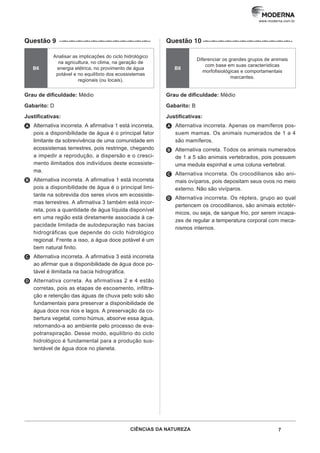 CIÊNCIAS DA NATUREZA 7
www.moderna.com.br
Questão 9 ··–··–··–··–··–··–··–··–··–··–··–··–··
B6
Analisar as implicações do ciclo hidrológico
na agricultura, no clima, na geração de
energia elétrica, no provimento de água
potável e no equilíbrio dos ecossistemas
regionais (ou locais).
Grau de dificuldade: Médio
Gabarito: D
Justificativas:
A Alternativa incorreta. A afirmativa 1 está incorreta,
pois a disponibilidade de água é o principal fator
limitante da sobrevivência de uma comunidade em
ecossistemas terrestres, pois restringe, chegando
a impedir a reprodução, a dispersão e o cresci-
mento ilimitados dos indivíduos deste ecossiste-
ma.
B Alternativa incorreta. A afirmativa 1 está incorreta
pois a disponibilidade de água é o principal limi-
tante na sobrevida dos seres vivos em ecossiste-
mas terrestres. A afirmativa 3 também está incor-
reta, pois a quantidade de água líquida disponível
em uma região está diretamente associada à ca-
pacidade limitada de autodepuração nas bacias
hidrográficas que depende do ciclo hidrológico
regional. Frente a isso, a água doce potável é um
bem natural finito.
C Alternativa incorreta. A afirmativa 3 está incorreta
ao afirmar que a disponibilidade de água doce po-
tável é ilimitada na bacia hidrográfica.
D Alternativa correta. As afirmativas 2 e 4 estão
corretas, pois as etapas de escoamento, infiltra-
ção e retenção das águas de chuva pelo solo são
fundamentais para preservar a disponibilidade de
água doce nos rios e lagos. A preservação da co-
bertura vegetal, como húmus, absorve essa água,
retornando-a ao ambiente pelo processo de eva-
potranspiração. Desse modo, equilíbrio do ciclo
hidrológico é fundamental para a produção sus-
tentável de água doce no planeta.
Questão 10 ·–··–··–··–··–··–··–··–··–··–··–··–··
B8
Diferenciar os grandes grupos de animais
com base em suas características
morfofisiológicas e comportamentais
marcantes.
Grau de dificuldade: Médio
Gabarito: B
Justificativas:
A Alternativa incorreta. Apenas os mamíferos pos-
suem mamas. Os animais numerados de 1 a 4
são mamíferos.
B Alternativa correta. Todos os animais numerados
de 1 a 5 são animais vertebrados, pois possuem
uma medula espinhal e uma coluna vertebral.
C Alternativa incorreta. Os crocodilianos são ani-
mais ovíparos, pois depositam seus ovos no meio
externo. Não são vivíparos.
D Alternativa incorreta. Os répteis, grupo ao qual
pertencem os crocodilianos, são animais ectotér-
micos, ou seja, de sangue frio, por serem incapa-
zes de regular a temperatura corporal com meca-
nismos internos.
 