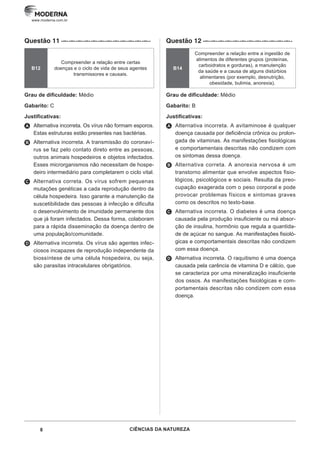 8 CIÊNCIAS DA NATUREZA
www.moderna.com.br
Questão 11 ·–··–··–··–··–··–··–··–··–··–··–··–··
B12
Compreender a relação entre certas
doenças e o ciclo de vida de seus agentes
transmissores e causais.
Grau de dificuldade: Médio
Gabarito: C
Justificativas:
A Alternativa incorreta. Os vírus não formam esporos.
Estas estruturas estão presentes nas bactérias.
B Alternativa incorreta. A transmissão do coronaví-
rus se faz pelo contato direto entre as pessoas,
outros animais hospedeiros e objetos infectados.
Esses microrganismos não necessitam de hospe-
deiro intermediário para completarem o ciclo vital.
C Alternativa correta. Os vírus sofrem pequenas
mutações genéticas a cada reprodução dentro da
célula hospedeira. Isso garante a manutenção da
suscetibilidade das pessoas à infecção e dificulta
o desenvolvimento de imunidade permanente dos
que já foram infectados. Dessa forma, colaboram
para a rápida disseminação da doença dentro de
uma população/comunidade.
D Alternativa incorreta. Os vírus são agentes infec-
ciosos incapazes de reprodução independente da
biossíntese de uma célula hospedeira, ou seja,
são parasitas intracelulares obrigatórios.
Questão 12 ·–··–··–··–··–··–··–··–··–··–··–··–··
B14
Compreender a relação entre a ingestão de
alimentos de diferentes grupos (proteínas,
carboidratos e gorduras), a manutenção
da saúde e a causa de alguns distúrbios
alimentares (por exemplo, desnutrição,
obesidade, bulimia, anorexia).
Grau de dificuldade: Médio
Gabarito: B
Justificativas:
A Alternativa incorreta. A avitaminose é qualquer
doença causada por deficiência crônica ou prolon-
gada de vitaminas. As manifestações fisiológicas
e comportamentais descritas não condizem com
os sintomas dessa doença.
B Alternativa correta. A anorexia nervosa é um
transtorno alimentar que envolve aspectos fisio-
lógicos, psicológicos e sociais. Resulta da preo-
cupação exagerada com o peso corporal e pode
provocar problemas físicos e sintomas graves
como os descritos no texto-base.
C Alternativa incorreta. O diabetes é uma doença
causada pela produção insuficiente ou má absor-
ção de insulina, hormônio que regula a quantida-
de de açúcar no sangue. As manifestações fisioló-
gicas e comportamentais descritas não condizem
com essa doença.
D Alternativa incorreta. O raquitismo é uma doença
causada pela carência de vitamina D e cálcio, que
se caracteriza por uma mineralização insuficiente
dos ossos. As manifestações fisiológicas e com-
portamentais descritas não condizem com essa
doença.
 