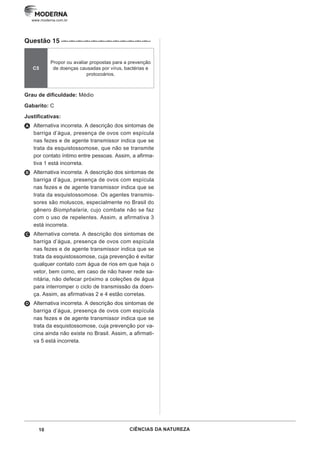 10 CIÊNCIAS DA NATUREZA
www.moderna.com.br
Questão 15 ·–··–··–··–··–··–··–··–··–··–··–··–··
C5
Propor ou avaliar propostas para a prevenção
de doenças causadas por vírus, bactérias e
protozoários.
Grau de dificuldade: Médio
Gabarito: C
Justificativas:
A Alternativa incorreta. A descrição dos sintomas de
barriga d’água, presença de ovos com espícula
nas fezes e de agente transmissor indica que se
trata da esquistossomose, que não se transmite
por contato íntimo entre pessoas. Assim, a afirma-
tiva 1 está incorreta.
B Alternativa incorreta. A descrição dos sintomas de
barriga d’água, presença de ovos com espícula
nas fezes e de agente transmissor indica que se
trata da esquistossomose. Os agentes transmis-
sores são moluscos, especialmente no Brasil do
gênero Biomphalaria, cujo combate não se faz
com o uso de repelentes. Assim, a afirmativa 3
está incorreta.
C Alternativa correta. A descrição dos sintomas de
barriga d’água, presença de ovos com espícula
nas fezes e de agente transmissor indica que se
trata da esquistossomose, cuja prevenção é evitar
qualquer contato com água de rios em que haja o
vetor, bem como, em caso de não haver rede sa-
nitária, não defecar próximo a coleções de água
para interromper o ciclo de transmissão da doen-
ça. Assim, as afirmativas 2 e 4 estão corretas.
D Alternativa incorreta. A descrição dos sintomas de
barriga d’água, presença de ovos com espícula
nas fezes e de agente transmissor indica que se
trata da esquistossomose, cuja prevenção por va-
cina ainda não existe no Brasil. Assim, a afirmati-
va 5 está incorreta.
 
