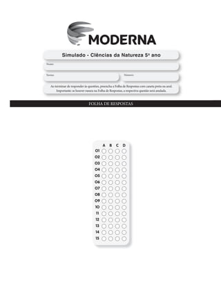 FOLHA DE RESPOSTAS – Prova Brasil
A B C D
O1
O2
O3
O4
O5
O6
O7
O8
O9
1O
11
12
13
14
15
A B C D
24
25
26
27
28
29
3O
16
17
18
19
2O
21
22
23
Simulado - CIências da Natureza 5o
ano
Nome:
Turma: Número:
Ao terminar de responder às questões, preencha a Folha de Respostas com caneta preta ou azul.
Importante: se houver rasura na Folha de Respostas, a respectiva questão será anulada.
FOLHA DE RESPOSTAS
A B C D
O1
O2
O3
O4
O5
O6
O7
O8
O9
1O
11
12
13
14
15
 