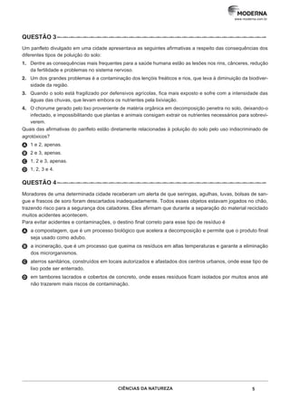 5
CIÊNCIAS DA NATUREZA
www.moderna.com.br
QUESTÃO 3–··–··–··–··–··–··–··–··–··–··–··–··–··–··–··–··–··–··–··–··–··–··–··–··–··–··–··–··–··–··–··–
Um panfleto divulgado em uma cidade apresentava as seguintes afirmativas a respeito das consequências dos
diferentes tipos de poluição do solo:
1. Dentre as consequências mais frequentes para a saúde humana estão as lesões nos rins, cânceres, redução
da fertilidade e problemas no sistema nervoso.
2. Um dos grandes problemas é a contaminação dos lençóis freáticos e rios, que leva à diminuição da biodiver-
sidade da região.
3. Quando o solo está fragilizado por defensivos agrícolas, fica mais exposto e sofre com a intensidade das
águas das chuvas, que levam embora os nutrientes pela lixiviação.
4. O chorume gerado pelo lixo proveniente de matéria orgânica em decomposição penetra no solo, deixando-o
infectado, e impossibilitando que plantas e animais consigam extrair os nutrientes necessários para sobrevi-
verem.
Quais das afirmativas do panfleto estão diretamente relacionadas à poluição do solo pelo uso indiscriminado de
agrotóxicos?
A 1 e 2, apenas.
B 2 e 3, apenas.
C 1, 2 e 3, apenas.
D 1, 2, 3 e 4.
QUESTÃO 4–··–··–··–··–··–··–··–··–··–··–··–··–··–··–··–··–··–··–··–··–··–··–··–··–··–··–··–··–··–··–··–
Moradores de uma determinada cidade receberam um alerta de que seringas, agulhas, luvas, bolsas de san-
gue e frascos de soro foram descartados inadequadamente. Todos esses objetos estavam jogados no chão,
trazendo risco para a segurança dos catadores. Eles afirmam que durante a separação do material reciclado
muitos acidentes acontecem.
Para evitar acidentes e contaminações, o destino final correto para esse tipo de resíduo é
A a compostagem, que é um processo biológico que acelera a decomposição e permite que o produto final
seja usado como adubo.
B a incineração, que é um processo que queima os resíduos em altas temperaturas e garante a eliminação
dos microrganismos.
C aterros sanitários, construídos em locais autorizados e afastados dos centros urbanos, onde esse tipo de
lixo pode ser enterrado.
D em tambores lacrados e cobertos de concreto, onde esses resíduos ficam isolados por muitos anos até
não trazerem mais riscos de contaminação.
 