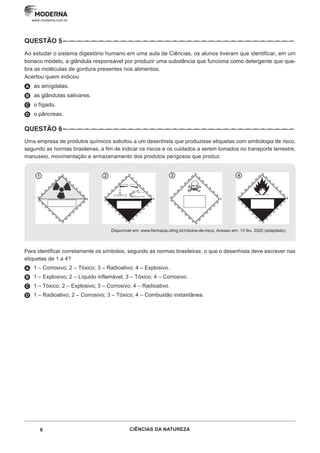 6 CIÊNCIAS DA NATUREZA
www.moderna.com.br
QUESTÃO 5–··–··–··–··–··–··–··–··–··–··–··–··–··–··–··–··–··–··–··–··–··–··–··–··–··–··–··–··–··–··–··–
Ao estudar o sistema digestório humano em uma aula de Ciências, os alunos tiveram que identificar, em um
boneco modelo, a glândula responsável por produzir uma substância que funciona como detergente que que-
bra as moléculas de gordura presentes nos alimentos.
Acertou quem indicou
A as amígdalas.
B as glândulas salivares.
C o fígado.
D o pâncreas.
QUESTÃO 6 –··–··–··–··–··–··–··–··–··–··–··–··–··–··–··–··–··–··–··–··–··–··–··–··–··–··–··–··–··–··–··–
Uma empresa de produtos químicos solicitou a um desenhista que produzisse etiquetas com simbologia de risco,
segundo as normas brasileiras, a fim de indicar os riscos e os cuidados a serem tomados no transporte terrestre,
manuseio, movimentação e armazenamento dos produtos perigosos que produz.
1 3
2 4
Disponível em: www.farmacia.ufmg.br/rotulos-de-risco. Acesso em: 13 fev. 2020 (adaptado).
Para identificar corretamente os símbolos, segundo as normas brasileiras, o que o desenhista deve escrever nas
etiquetas de 1 a 4?
A 1 – Corrosivo; 2 – Tóxico; 3 – Radioativo; 4 – Explosivo.
B 1 – Explosivo; 2 – Líquido inflamável; 3 – Tóxico; 4 – Corrosivo.
C 1 – Tóxico; 2 – Explosivo; 3 – Corrosivo; 4 – Radioativo.
D 1 – Radioativo; 2 – Corrosivo; 3 – Tóxico; 4 – Combustão instantânea.
 