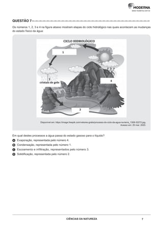 7
CIÊNCIAS DA NATUREZA
www.moderna.com.br
QUESTÃO 7 –··–··–··–··–··–··–··–··–··–··–··–··–··–··–··–··–··–··–··–··–··–··–··–··–··–··–··–··–··–··–··–
Os números 1, 2, 3 e 4 na figura abaixo mostram etapas do ciclo hidrológico nas quais acontecem as mudanças
do estado físico da água:
Disponível em: https://image.freepik.com/vetores-gratis/processo-do-ciclo-da-agua-na-terra_1308-32272.jpg.
Acesso em: 20 mar. 2020.
Em qual destes processos a água passa do estado gasoso para o líquido?
A Evaporação, representada pelo número 4.
B Condensação, representada pelo número 1.
C Escoamento e infiltração, representados pelo número 3.
D Solidificação, representada pelo número 2.
 