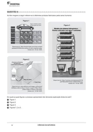 8 CIÊNCIAS DA NATUREZA
www.moderna.com.br
QUESTÃO 8 –··–··–··–··–··–··–··–··–··–··–··–··–··–··–··–··–··–··–··–··–··–··–··–··–··–··–··–··–··–··–··–
As três imagens a seguir referem-se a diferentes produtos fabricados pelos seres humanos:
Figura 3
Disponível em: https://i.pinimg.com/originals/a2/87/f9/
a287f9fd3a99975c9ab12266f4ef269d.jpg.
Acesso em: 19 mar. 2020.
Figura 1
Alguns materiais usados
na fabricação dos carros
Disponível em: https://doutormultas.com.br/wp-content/
uploads/2018/06/como-se-faz-um-carro-materiais.webp.
Acesso em: 19 mar. 2020.
Figura 2
PRODUÇÃO ARTESANAL
DE ESPELHOS:
O QUE VOCÊ VAI PRECISAR
Solução
de Prata
Placa de Vidro
+ Tinta Preta
Disponível em: www.wikihow.com/images_en/thumb/d/
d5/Make-a-Mirror-Step-2-Version-2.jpg/v4-728px-Make-
a-Mirror-Step-2-Version-2.jpg.webp.
Acesso em: 19 mar. 2020.
Em qual ou quais figuras o processo apresentado não demanda exploração direta do solo?
A Figura 1.
B Figura 2.
C Figura 3.
D Figuras 1, 2 e 3.
 