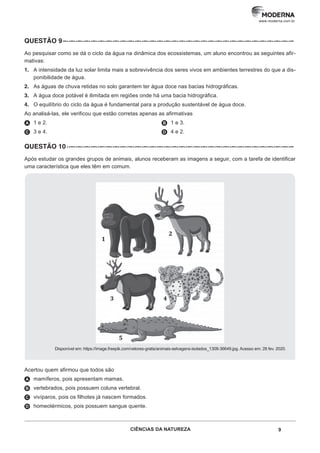 9
CIÊNCIAS DA NATUREZA
www.moderna.com.br
QUESTÃO 9 –··–··–··–··–··–··–··–··–··–··–··–··–··–··–··–··–··–··–··–··–··–··–··–··–··–··–··–··–··–··–··–
Ao pesquisar como se dá o ciclo da água na dinâmica dos ecossistemas, um aluno encontrou as seguintes afir-
mativas:
1. A intensidade da luz solar limita mais a sobrevivência dos seres vivos em ambientes terrestres do que a dis-
ponibilidade de água.
2. As águas de chuva retidas no solo garantem ter água doce nas bacias hidrográficas.
3. A água doce potável é ilimitada em regiões onde há uma bacia hidrográfica.
4. O equilíbrio do ciclo da água é fundamental para a produção sustentável de água doce.
Ao analisá-las, ele verificou que estão corretas apenas as afirmativas
A 1 e 2.
C 3 e 4.
B 1 e 3.
D 4 e 2.
QUESTÃO 10 ··–··–··–··–··–··–··–··–··–··–··–··–··–··–··–··–··–··–··–··–··–··–··–··–··–··–··–··–··–··–··–
Após estudar os grandes grupos de animais, alunos receberam as imagens a seguir, com a tarefa de identificar
uma característica que eles têm em comum.
Disponível em: https://image.freepik.com/vetores-gratis/animais-selvagens-isolados_1308-36649.jpg. Acesso em: 28 fev. 2020.
Acertou quem afirmou que todos são
A mamíferos, pois apresentam mamas.
B vertebrados, pois possuem coluna vertebral.
C vivíparos, pois os filhotes já nascem formados.
D homeotérmicos, pois possuem sangue quente.
 