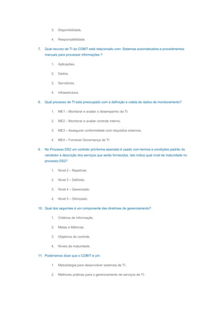 3. Disponibilidade.
4. Responsabilidade.
7. Qual recurso de TI do COBIT está relacionado com: Sistemas automatizados e procedimentos
manuais para processar informações ?
1. Aplicações.
2. Dados.
3. Servidores.
4. Infraestrutura.
8. Qual processo de TI está preocupado com a definição e coleta de dados de monitoramento?
1. ME1 – Monitorar e avaliar o desempenho da TI.
2. ME2 – Monitorar e avaliar controle interno.
3. ME3 – Assegurar conformidade com requisitos externos.
4. ME4 – Fornecer Governança de TI
9. No Processo DS2 um contrato pró-forma assinado é usado com termos e condições padrão do
vendedor e descrição dos serviços que serão fornecidos. Isto indica qual nível de maturidade no
processo DS2?
1. Nível 2 – Repetível.
2. Nível 3 – Definido.
3. Nível 4 – Gerenciado
4. Nível 5 – Otimizado.
10. Qual dos seguintes é um componente das diretrizes de gerenciamento?
1. Critérios de Informação.
2. Metas e Métricas.
3. Objetivos de controle.
4. Níveis de maturidade.
11. Poderíamos dizer que o COBIT é um:
1. Metodologia para desenvolver sistemas de TI.
2. Melhores práticas para o gerenciamento de serviços de TI.
 