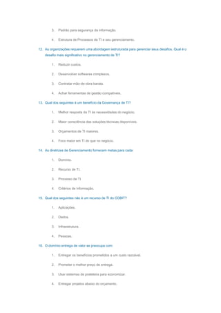 3. Padrão para segurança da informação.
4. Estrutura de Processos de TI e seu gerenciamento.
12. As organizações requerem uma abordagem estruturada para gerenciar seus desafios. Qual é o
desafio mais significativo no gerenciamento de TI?
1. Reduzir custos.
2. Desenvolver softwares complexos.
3. Contratar mão-de-obra barata.
4. Achar ferramentas de gestão compatíveis.
13. Qual dos seguintes é um benefício da Governança de TI?
1. Melhor resposta da TI às necessidades do negócio.
2. Maior consciência das soluções técnicas disponíveis.
3. Orçamentos de TI maiores.
4. Foco maior em TI do que no negócio.
14. As diretrizes de Gerenciamento fornecem metas para cada:
1. Domínio.
2. Recurso de TI.
3. Processo de TI
4. Critérios de Informação.
15. Qual dos seguintes não é um recurso de TI do COBIT?
1. Aplicações.
2. Dados.
3. Infraestrutura.
4. Pessoas.
16. O domínio entrega de valor se preocupa com:
1. Entregar os benefícios prometidos a um custo razoável.
2. Prometer o melhor preço de entrega.
3. Usar sistemas de prateleira para economizar.
4. Entregar projetos abaixo do orçamento.
 