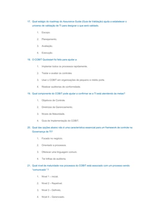 17. Qual estágio do roadmap do Assurance Guide (Guia de Validação) ajuda a estabelecer o
universo de validação de TI para designar o que será validado.
1. Escopo.
2. Planejamento.
3. Avaliação.
4. Execução.
18. O COBIT Quickstart foi feito para ajudar a:
1. Implantar todos os processos rapidamente.
2. Testar e avaliar os controles
3. Usar o COBIT em organizações de pequeno e médio porte.
4. Realizar auditorias de conformidade.
19. Qual componente do COBIT pode ajudar a confirmar se a TI está atendendo às metas?
1. Objetivos de Controle.
2. Diretrizes de Gerenciamento.
3. Níveis de Maturidade.
4. Guia de Implementação do COBIT.
20. Qual das opções abaixo não é uma característica essencial para um framework de controle na
Governança de TI?
1. Focado no negócio.
2. Orientado a processos.
3. Oferecer uma linguagem comum.
4. Ter trilhas de auditoria.
21. Qual nível de maturidade nos processos do COBIT está associado com um processo sendo
“comunicado” ?
1. Nível 1 – inicial.
2. Nível 2 – Repetível.
3. Nível 3 – Definido.
4. Nível 4 – Gerenciado.
 