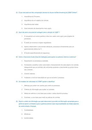 22. O que não pode ser feito comparação através do recurso de Benchmarking do COBIT Online?
1. Importância do Processo.
2. Importância de um objetivo de controle.
3. Importância das metas.
4. Qual indicador de desempenho mais usado.
23. Qual não seria uma possível vantagem para a adoção do COBIT ?
1. É compatível com outros padrões e deve ser usado como apoio para projetos de
processos.
2. É aceito por terceiros e órgãos reguladores.
3. Ajuda a desenvolver e documentar estruturas, processos e ferramentas para um
gerenciamento efetivo de TI.
4. É focado especificamente em segurança.
24. Como o Assurance Guide (Guia de Validação) pode ajudar os auditores internos e externos?
1. Desenhando os processos e controles.
2. Fornecendo conselhos sobre como testar o funcionamento de cada objetivo de controle,
assegurando que os controles são suficientes ajudando a documentar os pontos fracos
dos controles .
3. Criando métricas.
4. Avaliando o nível de maturidade em que se encontra o processo.
25. Os modelos de maturidade do COBIT ajudam a identificar:
1. Métricas que podem ser usadas para medir os processos.
2. Critérios de informação para avaliar os controles.
3. Metas de melhoria e uma base para avaliar o status atual do processo.
4. Controles e uma base para medir as práticas de controle.
26. Qual é o critério de informação que está relacionado à provisão de informação apropriada para a
gerência operar a entidade e para a gerência exercer suas responsabilidades de relatar aspectos
de conformidade e finanças:
1. Confiabilidade.
2. Eficiência.
3. Conformidade.
 