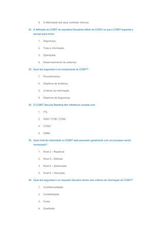 4. A efetividade dos seus controles internos.
32. A definição do COBIT de requisitos fiduciários difere do COSO no que o COBIT expande o
escopo para incluir:
1. Segurança.
2. Toda a informação.
3. Operações.
4. Desenvolvimento de sistemas.
33. Qual dos seguintes é um componente do COBIT?
1. Procedimentos.
2. Objetivos de Auditoria.
3. Critérios de Informação.
4. Objetivos de Segurança.
34. O COBIT Security Baseline tem referência cruzada com:
1. ITIL
2. ISSO 17799 / 27002
3. COSO
4. CMMI
35. Qual nível de maturidade no COBIT está associado geralmente com um processo sendo
monitorado?
1. Nível 2 – Repetível.
2. Nível 3 – Definido.
3. Nível 4 – Gerenciado.
4. Nível 5 – Otimizado.
36. Qual dos seguintes é um requisito fiduciário dentro dos critérios de informação do COBIT?
1. Confidencialidade.
2. Confiabilidade.
3. Custo.
4. Qualidade.
 