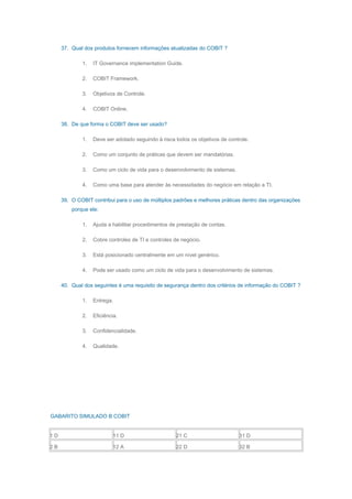 37. Qual dos produtos fornecem informações atualizadas do COBIT ?
1. IT Governance implementation Guide.
2. COBIT Framework.
3. Objetivos de Controle.
4. COBIT Online.
38. De que forma o COBIT deve ser usado?
1. Deve ser adotado seguindo à risca todos os objetivos de controle.
2. Como um conjunto de práticas que devem ser mandatórias.
3. Como um ciclo de vida para o desenvolvimento de sistemas.
4. Como uma base para atender às necessidades do negócio em relação a TI.
39. O COBIT contribui para o uso de múltiplos padrões e melhores práticas dentro das organizações
porque ele:
1. Ajuda a habilitar procedimentos de prestação de contas.
2. Cobre controles de TI e controles de negócio.
3. Está posicionado centralmente em um nível genérico.
4. Pode ser usado como um ciclo de vida para o desenvolvimento de sistemas.
40. Qual dos seguintes é uma requisito de segurança dentro dos critérios de informação do COBIT ?
1. Entrega.
2. Eficiência.
3. Confidencialidade.
4. Qualidade.
GABARITO SIMULADO B COBIT
1 D 11 D 21 C 31 D
2 B 12 A 22 D 32 B
 