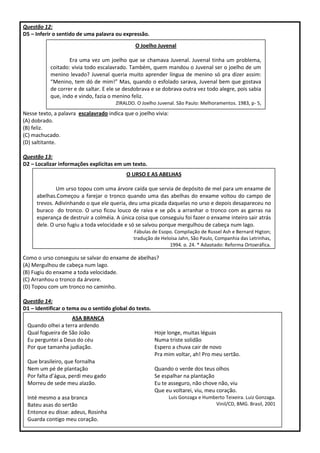 Questão 12:
D5 – Inferir o sentido de uma palavra ou expressão.
Nesse texto, a palavra escalavrado indica que o joelho vivia:
(A) dobrado.
(B) feliz.
(C) machucado.
(D) saltitante.
Questão 13:
D2 – Localizar informações explícitas em um texto.
Como o urso conseguiu se salvar do enxame de abelhas?
(A) Mergulhou de cabeça num lago.
(B) Fugiu do enxame a toda velocidade.
(C) Arranhou o tronco da árvore.
(D) Topou com um tronco no caminho.
Questão 14:
D1 – Identificar o tema ou o sentido global do texto.
O Joelho Juvenal
Era uma vez um joelho que se chamava Juvenal. Juvenal tinha um problema,
coitado: vivia todo escalavrado. Também, quem mandou o Juvenal ser o joelho de um
menino levado? Juvenal queria muito aprender língua de menino só pra dizer assim:
“Menino, tem dó de mim!” Mas, quando o esfolado sarava, Juvenal bem que gostava
de correr e de saltar. E ele se desdobrava e se dobrava outra vez todo alegre, pois sabia
que, indo e vindo, fazia o menino feliz.
ZIRALDO. O Joelho Juvenal. São Paulo: Melhoramentos. 1983, p- 5,
O URSO E AS ABELHAS
Um urso topou com uma árvore caída que servia de depósito de mel para um enxame de
abelhas.Começou a farejar o tronco quando uma das abelhas do enxame voltou do campo de
trevos. Adivinhando o que ele queria, deu uma picada daquelas no urso e depois desapareceu no
buraco do tronco. O urso ficou louco de raiva e se pôs a arranhar o tronco com as garras na
esperança de destruir a colméia. A única coisa que conseguiu foi fazer o enxame inteiro sair atrás
dele. O urso fugiu a toda velocidade e só se salvou porque mergulhou de cabeça num lago.
Fábulas de Esopo. Compilação de Russel Ash e Bernard Higton;
tradução de Heloisa Jahn, São Paulo, Companhia das Letrinhas,
1994. p. 24. * Adaptado: Reforma Ortográfica.
ASA BRANCA
Quando olhei a terra ardendo
Qual fogueira de São João
Eu perguntei a Deus do céu
Por que tamanha judiação.
Que brasileiro, que fornalha
Nem um pé de plantação
Por falta d’água, perdi meu gado
Morreu de sede meu alazão.
Inté mesmo a asa branca
Bateu asas do sertão
Entonce eu disse: adeus, Rosinha
Guarda contigo meu coração.
Hoje longe, muitas léguas
Numa triste solidão
Espero a chuva cair de novo
Pra mim voltar, ah! Pro meu sertão.
Quando o verde dos teus olhos
Se espalhar na plantação
Eu te asseguro, não chove não, viu
Que eu voltarei, viu, meu coração.
Luis Gonzaga e Humberto Teixeira. Luiz Gonzaga.
Vinil/CD, BMG. Brasil, 2001
 