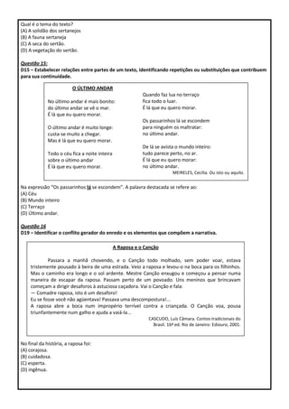 Qual é o tema do texto?
(A) A solidão dos sertanejos
(B) A fauna sertaneja
(C) A seca do sertão.
(D) A vegetação do sertão.
Questão 15:
D15 – Estabelecer relações entre partes de um texto, identificando repetições ou substituições que contribuem
para sua continuidade.
Na expressão “Os passarinhos lá se escondem”. A palavra destacada se refere ao:
(A) Céu
(B) Mundo inteiro
(C) Terraço
(D) Último andar.
Questão 16
D19 – Identificar o conflito gerador do enredo e os elementos que compõem a narrativa.
No final da história, a raposa foi:
(A) corajosa.
(B) cuidadosa.
(C) esperta.
(D) ingênua.
O ÚLTIMO ANDAR
No último andar é mais bonito:
do último andar se vê o mar.
É lá que eu quero morar.
O último andar é muito longe:
custa-se muito a chegar.
Mas é lá que eu quero morar.
Todo o céu fica a noite inteira
sobre o último andar
É lá que eu quero morar.
Quando faz lua no terraço
fica todo o luar.
É lá que eu quero morar.
Os passarinhos lá se escondem
para ninguém os maltratar:
no último andar.
De lá se avista o mundo inteiro:
tudo parece perto, no ar.
É lá que eu quero morar:
no último andar.
MEIRELES, Cecília. Ou isto ou aquilo.
A Raposa e o Canção
Passara a manhã chovendo, e o Canção todo molhado, sem poder voar, estava
tristemente pousado à beira de uma estrada. Veio a raposa e levou-o na boca para os filhinhos.
Mas o caminho era longo e o sol ardente. Mestre Canção enxugou e começou a pensar numa
maneira de escapar da raposa. Passam perto de um povoado. Uns meninos que brincavam
começam a dirigir desaforos à astuciosa caçadora. Vai o Canção e fala:
— Comadre raposa, isto é um desaforo!
Eu se fosse você não agüentava! Passava uma descompostura!...
A raposa abre a boca num impropério terrível contra a criançada. O Canção voa, pousa
triunfantemente num galho e ajuda a vaiá-la...
CASCUDO, Luís Câmara. Contos tradicionais do
Brasil. 16ª ed. Rio de Janeiro: Ediouro, 2001.
 