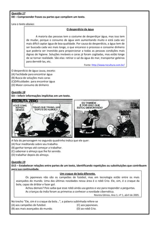 Questão 17
D0 – Compreender frases ou partes que compõem um texto.
Leia o texto abaixo:
O desperdício de água causa, exceto:
(A) Facilidade para encontrar água
(B) Busca de soluções mais caras
(C)Dificuldades para encontrar água
(D) Maior consumo de dinheiro
Questão 18
D3 – Inferir informações implícitas em um texto.
A fala do personagem no segundo quadrinho indica que ele quer:
(A) ficar meditando sobre seu trabalho.
(B) ganhar tempo até começar a trabalhar.
(C) saborear o almoço que lhe foi servido.
(D) trabalhar depois do almoço.
Questão 19
D15 – Estabelecer relações entre partes de um texto, identificando repetições ou substituições que contribuem
para sua continuidade.
No trecho “Ele, sim é o craque da bola...”, a palavra sublinhada refere-se
(A) aos campeões de futebol. (C) aos japoneses.
(B) aos mais avançados do mundo. (D) ao robô Crio.
O desperdício da água
A maioria das pessoas tem o costume de desperdiçar água, mas isso tem
de mudar, porque o consumo de água vem aumentando muito e está cada vez
mais difícil captar água de boa qualidade. Por causa do desperdício, a água tem de
ser buscada cada vez mais longe, o que encarece o processo e consome dinheiro
que poderia ser investido para proporcionar a todas as pessoas condições mais
dignas de higiene. Soluções inviáveis e caras já foram cogitadas, mas estão longe
de se tornar realidade. São elas: retirar o sal da água do mar, transportar geleiras
para derretê-las, etc.
Fonte: http://www.tvcultura.com.br/
aloescola/ciencias/aguanaboca/index.htm
Um craque de bola diferente.
Os japoneses não são os campeões de futebol, mas em tecnologia estão entre os mais
avançados do mundo. Uma das últimas novidades nessa área é o robô Crio. Ele, sim, é o craque da
bola, capaz de driblar e fazer gol.
Achou demais? Pois saiba que esse robô ainda usa gestos e voz para responder a perguntas.
As crianças da índia foram as primeiras a conhecer a novidade cibernética.
Revista Gênios, Ano 1, nº 1, abril de 2005.
 