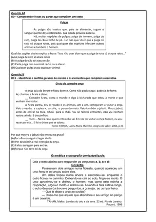 Questão 24
D0 – Compreender frases ou partes que compõem um texto
Qual das opções abaixo explica a frase: “Isso não quer dizer que a pulga de rato só ataque ratos...”
(A) A pulga de rato só ataca ratos
(B) A pulga do cão só ataca o cão
(C) Cada pulga tem o animal certo para atacar.
(D) Qualquer pulga ataca qualquer animal
Questão25
D19 – Identificar o conflito gerador do enredo e os elementos que compõem a narrativa
Por que motivo o jabuti não entrou na gruta?
(A)Por não conseguir chegar até lá.
(B) Por descobrir a real intenção da onça.
(C) Faltou coragem para entrar.
(D)Porque não teve dó da onça
Gramática e ortografia contextualizada:
Leia o texto abaixo para responder as perguntas a, b, c e d:
Covardia
Passeavam dois amigos numa floresta, quando apareceu um
urso feroz e se lançou sobre eles.
Um deles trepou numa árvore e escondeu-se, enquanto o
outro ficava no caminho. Deixando-se cair ao solo, fingiu-se morto. O
urso aproximou-se e cheirou o homem, mas como este retinha a
respiração, julgou-o morto e afastou-se. Quando a fera estava longe,
o outro desceu da árvore e perguntou, a gracejar, ao companheiro:
— Que te disse o urso ao ouvido?
— Disse-me que aquele que abandona o seu amigo no perigo
é um covarde.
TAHAN, Malba. Lendas do céu e da terra. 23 ed. Rio de Janeiro:
Record, 1998
Pulgas
As pulgas são insetos que, para se alimentar, sugam o
sangue quente dos vertebrados. Sua picada provoca coceira.
Há, muitas espécies de pulgas: pulga do homem, pulga do
rato, pulga do cão e bicho de pé. Isso não quer dizer que a pulga de
rato só ataque ratos, pois quaisquer das espécies infestam outros
animais e também o homem.
Gruta da comadre onça
A onça caiu da árvore e ficou doente. Como não podia caçar, padecia de fome.
Aí, chamou a Arara e disse:
__ Comadre Arara, corra o mundo e diga à bicharada que estou à morte e que
venham me visitar.
A Arara partiu, deu o recado e os animais, um a um, começaram a visitar a onça.
Veio o veado, a capivara, a cutia, o porco-do-mato. Veio também o jabuti. Mas o jabuti,
antes de entrar na toca, olhou para o chão. Viu só rastros entrantes, não viu nenhum
rastro saindo. E desconfiou:
__ Hum!... Nesta casa, quem entra não sai. Em vez de visitar a onça doente, eu vou
rezar por ela... E foi o único que se salvou.
Fonte: PASSOS, Lucina Maria Marinho. Alegria do Saber, 2006, p.46
 