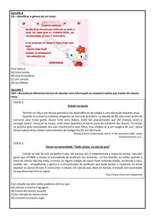 Questão 6
D6 – Identificar o gênero de um texto.
Esse texto é:
(A) Uma receita
(B) Uma brincadeira
(C) Um convite
(D) Um bilhete
Questão 7
D20 – Reconhecer diferentes formas de abordar uma informação ao comparar textos que tratam do mesmo
tema.
Com relação aos dois textos podemos afirmar que:
(A) utilizam a mesma linguagem.
(B) tratam do mesmo assunto.
(C) foi retirado da mesma fonte
(D) circulam no mesmo lugar
TEXTO 1:
Celular na escola
Permitir ou não o uso desses aparelhos nas dependências do colégio é uma discussão bastante atual.
Quando os primeiros celulares chegaram ao mercado brasileiro, na década de 90, eles eram sonho de
consumo para muita gente. Quase vinte anos depois, estão tão popularizados que até crianças vivem a
carregar celular. Inclusive na escola, onde esses aparelhos já fazem parte do cotidiano dos alunos. “O celular
se justifica pela necessidade dos pais monitorarem seus filhos, mas chegou-se a um exagero de uso”, opina
Daniel Lobato Brito, diretor administrativo do Colégio Pio XII, em São Paulo.
Revista Ensino fundamental, ano 4, nº 46, dezembro 2007, seção
Comportamento, p.6,.
TEXTO 2:
Fórum na comunidade “ Pode celular na sala de aula”
Celular na sala de aula atrapalha muito, até porque não é simplesmente o toque do celular, mas tem
gente que ATENDE o celular se escondendo do professor (ou tentando...) e fica falando, ou então, quando o
dono do celular não fala nada, a turma, ou alguns colegas de classe ficam soltando piadas, enchendo o saco,
zoando, etc... atrapalhando a galera e a concentração do professor que pode perder o raciocínio ou ainda
expulsar os alunos de sala. E concluindo: o celular, em sala de aula, deve ser banido, e tratado com severidade
os que descumprirem as regras.
http://www.orkut.com (adaptado)
 