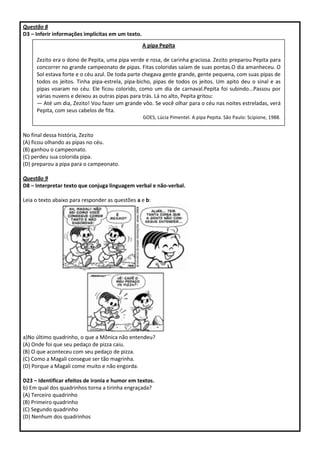Questão 8
D3 – Inferir informações implícitas em um texto.
No final dessa história, Zezito
(A) ficou olhando as pipas no céu.
(B) ganhou o campeonato.
(C) perdeu sua colorida pipa.
(D) preparou a pipa para o campeonato.
Questão 9
D8 – Interpretar texto que conjuga linguagem verbal e não-verbal.
Leia o texto abaixo para responder as questões a e b:
a)No último quadrinho, o que a Mônica não entendeu?
(A) Onde foi que seu pedaço de pizza caiu.
(B) O que aconteceu com seu pedaço de pizza.
(C) Como a Magali consegue ser tão magrinha.
(D) Porque a Magali come muito e não engorda.
D23 – Identificar efeitos de ironia e humor em textos.
b) Em qual dos quadrinhos torna a tirinha engraçada?
(A) Terceiro quadrinho
(B) Primeiro quadrinho
(C) Segundo quadrinho
(D) Nenhum dos quadrinhos
A pipa Pepita
Zezito era o dono de Pepita, uma pipa verde e rosa, de carinha graciosa. Zezito preparou Pepita para
concorrer no grande campeonato de pipas. Fitas coloridas saíam de suas pontas.O dia amanheceu. O
Sol estava forte e o céu azul. De toda parte chegava gente grande, gente pequena, com suas pipas de
todos os jeitos. Tinha pipa-estrela, pipa-bicho, pipas de todos os jeitos. Um apito deu o sinal e as
pipas voaram no céu. Ele ficou colorido, como um dia de carnaval.Pepita foi subindo...Passou por
várias nuvens e deixou as outras pipas para trás. Lá no alto, Pepita gritou:
— Até um dia, Zezito! Vou fazer um grande vôo. Se você olhar para o céu nas noites estreladas, verá
Pepita, com seus cabelos de fita.
GOES, Lúcia Pimentel. A pipa Pepita. São Paulo: Scipione, 1988.
 