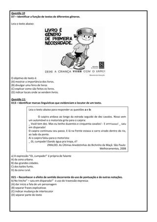 Questão 10
D7 – Identificar a função de textos de diferentes gêneros.
Leia o texto abaixo:
O objetivo do texto é:
(A) mostrar a importância dos livros.
(B) divulgar uma feira de livros
(C) explicar como são feitos os livros.
(D) indicar locais onde se vendem livros.
Questão 11:
D13 – Identificar marcas linguísticas que evidenciam o locutor de um texto.
a) A expressão “Oi, cumpade!” é própria de falante
A) da zona urbana.
B) das grandes cidades.
C) dos bailes funks.
D) da zona rural.
D21 – Reconhecer o efeito de sentido decorrente do uso de pontuação e de outras notações.
b) No trecho” – saiu em disparada!” o uso do travessão expressa:
(A) dar início a fala de um personagem
(B) separar frases explicativas
(C) indicar mudança de interlocutor
(D) separar parte do texto
Leia o texto abaixo para responder as questões a e b:
O caipira andava ao longo da estrada seguido de dez cavalos. Nisso vem
um automóvel e o motorista grita para o caipira:
_ Você tem dez. Mas eu tenho duzentos e cinquenta cavalos! - E vrrrruuuu! _ saiu
em disparada!
O caipira continuou seu passo. E lá na frente estava o carro virado dentro do rio,
ao lado da ponte.
Aí o caipira falou para o motorista:
_ Oi, cumpade! Dando água pra tropa, é?
ZIRALDO. As Últimas Anedotinhas do Bichinho da Maçã. São Paulo:
Melhoramentos, 2008
 