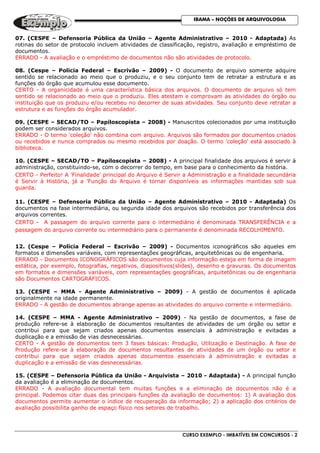 CURSO EXEMPLO - IMBATÍVEL EM CONCURSOS - 2
IBAMA – NOÇÕES DE ARQUIVOLOGIA
07. (CESPE – Defensoria Pública da União – Agente Administrativo – 2010 - Adaptada) As
rotinas do setor de protocolo incluem atividades de classificação, registro, avaliação e empréstimo de
documentos.
ERRADO - A avaliação e o empréstimo de documentos não são atividades de protocolo.
08. (Cespe – Policia Federal – Escrivão – 2009) - O documento de arquivo somente adquire
sentido se relacionado ao meio que o produziu, e o seu conjunto tem de retratar a estrutura e as
funções do órgão que acumulou esse documento.
CERTO - A organicidade é uma característica básica dos arquivos. O documento de arquivo só tem
sentido se relacionado ao meio que o produziu. Eles atestam e comprovam as atividades do órgão ou
instituição que os produziu e/ou recebeu no decorrer de suas atividades. Seu conjunto deve retratar a
estrutura e as funções do órgão acumulador.
09. (CESPE – SECAD/TO – Papiloscopista – 2008) - Manuscritos colecionados por uma instituição
podem ser considerados arquivos.
ERRADO - O termo 'coleção' não combina com arquivo. Arquivos são formados por documentos criados
ou recebidos e nunca comprados ou mesmo recebidos por doação. O termo 'coleção' está associado à
biblioteca.
10. (CESPE – SECAD/TO – Papiloscopista – 2008) - A principal finalidade dos arquivos é servir à
administração, constituindo-se, com o decorrer do tempo, em base para o conhecimento da história.
CERTO - Perfeito! A 'Finalidade' principal do Arquivo é Servir a Administração e a finalidade secundária
é Servir à História, já a 'Função do Arquivo é tornar disponíveis as informações mantidas sob sua
guarda.
11. (CESPE – Defensoria Pública da União – Agente Administrativo – 2010 - Adaptada) Os
documentos na fase intermediária, ou segunda idade dos arquivos são recebidos por transferência dos
arquivos correntes.
CERTO - A passagem do arquivo corrente para o intermediário é denominada TRANSFERÊNCIA e a
passagem do arquivo corrente ou intermediário para o permanente é denominada RECOLHIMENTO.
12. (Cespe – Policia Federal – Escrivão – 2009) - Documentos iconográficos são aqueles em
formatos e dimensões variáveis, com representações geográficas, arquitetônicas ou de engenharia.
ERRADO - Documentos ICONOGRÁFICOS são documentos cuja informação esteja em forma de imagem
estática, por exemplo, fotografias, negativos, diapositivos(slides), desenho e gravuras. Os documentos
em formatos e dimensões variáveis, com representações geográficas, arquitetônicas ou de engenharia
são Documentos CARTOGRÁFICOS.
13. (CESPE – MMA - Agente Administrativo – 2009) - A gestão de documentos é aplicada
originalmente na idade permanente.
ERRADO - A gestão de documentos abrange apenas as atividades do arquivo corrente e intermediário.
14. (CESPE – MMA - Agente Administrativo – 2009) - Na gestão de documentos, a fase de
produção refere-se à elaboração de documentos resultantes de atividades de um órgão ou setor e
contribui para que sejam criados apenas documentos essenciais à administração e evitadas a
duplicação e a emissão de vias desnecessárias.
CERTO - A gestão de documentos tem 3 fases básicas: Produção, Utilização e Destinação. A fase de
Produção refere-se à elaboração de documentos resultantes de atividades de um órgão ou setor e
contribui para que sejam criados apenas documentos essenciais à administração e evitadas a
duplicação e a emissão de vias desnecessárias.
15. (CESPE – Defensoria Pública da União - Arquivista – 2010 - Adaptada) - A principal função
da avaliação é a eliminação de documentos.
ERRADO - A avaliação documental tem muitas funções e a eliminação de documentos não é a
principal. Podemos citar duas das principais funções da avaliação de documentos: 1) A avaliação dos
documentos permite aumentar o índice de recuperação da informação; 2) a aplicação dos critérios de
avaliação possibilita ganho de espaço físico nos setores de trabalho.
 
